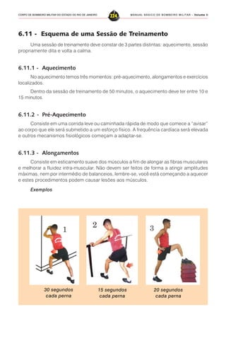 MANUAL BÁSICO DE BOMBEIRO MILITAR – VVVVVolume IIolume IIolume IIolume IIolume II
224CORPO DE BOMBEIRO MILITAR DO ESTADO DO RIO DE JANEIRO
6.11 - Esquema de uma Sessão de Treinamento
Uma sessão de treinamento deve constar de 3 partes distintas: aquecimento, sessão
propriamente dita e volta a calma.
6.11.1 - Aquecimento
No aquecimento temos três momentos: pré-aquecimento, alongamentos e exercícios
localizados.
Dentro da sessão de treinamento de 50 minutos, o aquecimento deve ter entre 10 e
15 minutos.
6.11.2 - Pré-Aquecimento
Consiste em uma corrida leve ou caminhada rápida de modo que comece a “avisar”
ao corpo que ele será submetido a um esforço físico. A frequência cardíaca será elevada
e outros mecanismos fisiológicos começam a adaptar-se.
6.11.3 - Alongamentos
Consiste em esticamento suave dos músculos a fim de alongar as fibras musculares
e melhorar a fluidez intra-muscular. Não devem ser feitos de forma a atingir amplitudes
máximas, nem por intermédio de balanceios, lembre-se, você está começando a aquecer
e estes procedimentos podem causar lesões aos músculos.
Exemplos
30 segundos
cada perna
15 segundos
cada perna
20 segundos
cada perna
 