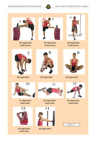 MANUAL BÁSICO DE BOMBEIRO MILITAR – VVVVVolume IIolume IIolume IIolume IIolume II
225CORPO DE BOMBEIRO MILITAR DO ESTADO DO RIO DE JANEIRO
20 segundos
cada perna
20 segundos
cada perna
30 segundos
30 segundos
cada perna
30 segundos 30 segundos
15 segundos
cada lado
25 segundos
cada lado
20 segundos
cada lado
20 segundos
cada lado
20 segundos
Fig. 6.11
 