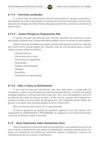 MANUAL BÁSICO DE BOMBEIRO MILITAR – VVVVVolume IIolume IIolume IIolume IIolume II
226CORPO DE BOMBEIRO MILITAR DO ESTADO DO RIO DE JANEIRO
6.11.4 - Exercícios Localizados
É a última fase do aquecimento, deve-se dar ênfase aos grupos musculares e
articulações que serão mais exigidos na sessão de treinamento principal. Corrida curta,
exercícios de rotação, extensão, flexão, elevação e polichinelos, compõe-se esta fase do
aquecimento.
6.11.5 - Sessão Principal ou Propriamente Dita
A sessão principal será definida pelo instrutor, baseado nos objetivos a serem
alcançados, podendo visar: o desenvolvimento aeróbico, neuro-muscular ou a aclimatação.
Seguem diversas atividades que podem compor esta fase do treinamento, sabendo
que numa mesma sessão podem ser utilizados mais de uma atividade para o mesmo
objetivo ou para objetivos distintos:
– Corrida contínua;
– Treinamento em circuito;
– Treinamento em aparelhos;
– Musculação;
– Trabalho de flexibilidade;
– Natação;
– Desportos;
– Treinamento de aclimatação.
6.11.6 - Volta a Calma ou Resfriamento
É uma fase de extrema importância, pois dela dependerá a recuperação do
instruendo e o menor risco de lesões nas próximas sessões de treino. Consiste em realizar
atividade aeróbica e contínua (caminhar, trotar, etc). Com uma intensidade em que a FC
vá voltando aos níveis do repouso durante uns três minutos, quando a FC recuperar-se,
começa-se então uma nova série de alongamentos (sem balanços) dando ênfase aos
grupos musculares mais sobrecarregados durante o treinamento.
Deve-se reservar pelo menos 15 min para esta fase.
O retorno gradativo ao estado de equilíbrio orgânico é um dos fatores mais
importantes na LONGEVIDADE E INTEGRIDADE do organismo e por desconhecimento,
muito pouca atenção é dada a esta fase.
6.12 - Dicas Importantes Sobre Treinamento Físico
Todo Programa de Treinamento deve ser precedido de uma avaliação física a fim de
que se ajuste o planejamento aos objetivos estabelecidos, atenção especial deverá ser
dada aos portadores de problemas cardíacos, obesos, diabéticos, usuários de
medicamentos de uso continuo e hipertensos.
 