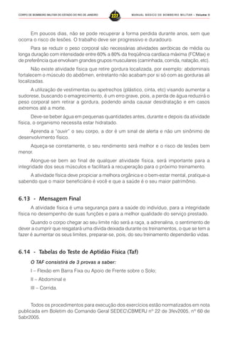 MANUAL BÁSICO DE BOMBEIRO MILITAR – VVVVVolume IIolume IIolume IIolume IIolume II
227CORPO DE BOMBEIRO MILITAR DO ESTADO DO RIO DE JANEIRO
Em poucos dias, não se pode recuperar a forma perdida durante anos, sem que
ocorra o risco de lesões. O trabalho deve ser progressivo e duradouro.
Para se reduzir o peso corporal são necessárias atividades aeróbicas de média ou
longa duração com intensidade entre 60% a 80% da freqüência cardíaca máxima (FCMax) e
de preferência que envolvam grandes grupos musculares (caminhada, corrida, natação, etc).
Não existe atividade física que retire gordura localizada, por exemplo: abdominais
fortalecem o músculo do abdômen, entretanto não acabam por si só com as gorduras ali
localizadas.
A utilização de vestimentas ou apetrechos (plástico, cinta, etc) visando aumentar a
sudorese, buscando o emagrecimento, é um erro grave, pois, a perda de água reduzirá o
peso corporal sem retirar a gordura, podendo ainda causar desidratação e em casos
extremos até a morte.
Deve-se beber água em pequenas quantidades antes, durante e depois da atividade
física, o organismo necessita estar hidratado.
Aprenda a “ouvir” o seu corpo, a dor é um sinal de alerta e não um sinônimo de
desenvolvimento físico.
Aqueça-se corretamente, o seu rendimento será melhor e o risco de lesões bem
menor.
Alongue-se bem ao final de qualquer atividade física, será importante para a
integridade dos seus músculos e facilitará a recuperação para o próximo treinamento.
A atividade física deve propiciar a melhora orgânica e o bem-estar mental, pratique-a
sabendo que o maior beneficiário é você e que a saúde é o seu maior patrimônio.
6.13 - Mensagem Final
A atividade física é uma segurança para a saúde do indivíduo, para a integridade
física no desempenho de suas funções e para a melhor qualidade do serviço prestado.
Quando o corpo chegar ao seu limite não será a raça, a adrenalina, o sentimento de
dever a cumprir que resgatará uma dívida deixada durante os treinamentos, o que se tem a
fazer é aumentar os seus limites, preparar-se, pois, do seu treinamento dependerão vidas.
6.14 - Tabelas do Teste de Aptidão Física (Taf)
O TAF consistirá de 3 provas a saber:
I – Flexão em Barra Fixa ou Apoio de Frente sobre o Solo;
II – Abdominal e
III – Corrida.
Todos os procedimentos para execução dos exercícios estão normatizados em nota
publicada em Boletim do Comando Geral SEDECCBMERJ nº 22 de 3fev2005, nº 60 de
5abr2005.
 