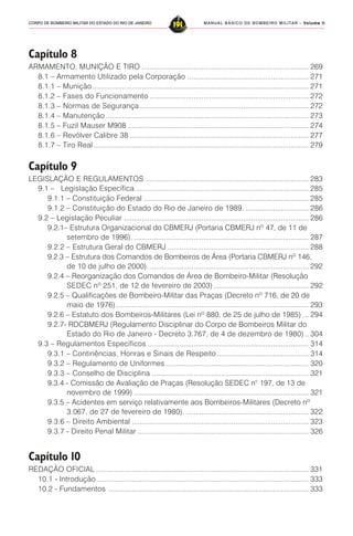 MANUAL BÁSICO DE BOMBEIRO MILITAR – VVVVVolume IIolume IIolume IIolume IIolume II
191CORPO DE BOMBEIRO MILITAR DO ESTADO DO RIO DE JANEIRO
Capítulo 8
ARMAMENTO, MUNIÇÃO E TIRO .................................................................................... 269
8.1 – Armamento Utilizado pela Corporação ............................................................. 271
8.1.1 – Munição............................................................................................................. 271
8.1.2 – Fases do Funcionamento ................................................................................ 272
8.1.3 – Normas de Segurança ..................................................................................... 272
8.1.4 – Manutenção ...................................................................................................... 273
8.1.5 – Fuzil Mauser M908 ........................................................................................... 274
8.1.6 – Revólver Calibre 38 .......................................................................................... 277
8.1.7 – Tiro Real ............................................................................................................ 279
Capítulo 9
LEGISLAÇÃO E REGULAMENTOS .................................................................................. 283
9.1 – Legislação Específica ....................................................................................... 285
9.1.1 – Constituição Federal ................................................................................... 285
9.1.2 – Constituição do Estado do Rio de Janeiro de 1989. ................................ 286
9.2 – Legislação Peculiar ............................................................................................. 286
9.2.1– Estrutura Organizacional do CBMERJ (Portaria CBMERJ nº 47, de 11 de
setembro de 1996). ........................................................................................ 287
9.2.2 – Estrutura Geral do CBMERJ ....................................................................... 288
9.2.3 – Estrutura dos Comandos de Bombeiros de Área (Portaria CBMERJ nº 146,
de 10 de julho de 2000). ................................................................................ 292
9.2.4 – Reorganização dos Comandos de Área de Bombeiro-Militar (Resolução
SEDEC nº 251, de 12 de fevereiro de 2003)................................................ 292
9.2.5 – Qualificações de Bombeiro-Militar das Praças (Decreto nº 716, de 20 de
maio de 1976)................................................................................................. 293
9.2.6 – Estatuto dos Bombeiros-Militares (Lei nº 880, de 25 de julho de 1985) ... 294
9.2.7- RDCBMERJ (Regulamento Disciplinar do Corpo de Bombeiros Militar do
Estado do Rio de Janeiro - Decreto 3.767, de 4 de dezembro de 1980) .. 304
9.3 – Regulamentos Específicos ................................................................................. 314
9.3.1 – Continências, Honras e Sinais de Respeito .............................................. 314
9.3.2 – Regulamento de Uniformes ........................................................................ 320
9.3.3 – Conselho de Disciplina ............................................................................... 321
9.3.4 - Comissão de Avaliação de Praças (Resolução SEDEC n° 197, de 13 de
novembro de 1999) ........................................................................................ 321
9.3.5 – Acidentes em serviço relativamente aos Bombeiros-Militares (Decreto nº
3.067, de 27 de fevereiro de 1980). .............................................................. 322
9.3.6 – Direito Ambiental ......................................................................................... 323
9.3.7 - Direito Penal Militar ...................................................................................... 326
Capítulo 10
REDAÇÃO OFICIAL ........................................................................................................... 331
10.1 - Introdução........................................................................................................... 333
10.2 - Fundamentos ..................................................................................................... 333
 