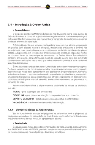 MANUAL BÁSICO DE BOMBEIRO MILITAR – VVVVVolume IIolume IIolume IIolume IIolume II
243CORPO DE BOMBEIRO MILITAR DO ESTADO DO RIO DE JANEIRO
7.1 – Introdução à Ordem Unida
• Generalidades
O Corpo de Bombeiros Militar do Estado do Rio de Janeiro é uma força auxiliar do
Exército Brasileiro, e como tal, sujeito aos seus regulamentos e normas no que tange a
instrução militar. Em função disto este manual é uma transcrição de regulamentos e normas
utilizados em nossa Corporação.
A Ordem Unida não tem somente por finalidade fazer com que a tropa se apresente
em público com aspecto marcial e enérgico, despertando entusiasmo e civismo nos
espectadores, mas, principalmente, a de constituir uma verdadeira escola de disciplina e
coesão. A experiência tem revelado que em circunstâncias críticas, as tropas que melhor
se portaram foram as que sempre se destacaram na Ordem Unida. Essa disciplina
concorre, em resumo, para a formação moral do soldado. Assim, deve ser ministrada
com esmero e dedicação, sendo justo que se lhe atribua alta prioridade entre os demais
assuntos de instrução.
É uma atividade à prática da Chefia e Liderança e à criação de reflexos da disciplina.
É a forma mais elementar de iniciação do militar na prática do comando, proporcionando
aos homens os meios de se apresentarem e se deslocarem em perfeita ordem, harmonia,
e de desenvolverem o sentimento de coesão e os reflexos da obediência, construindo
uma escola de disciplina, a qual possibilitará que a tropa se apresente em deslocamento,
com aspecto enérgico e marcial, servindo ainda como treinamento de graduados no
comando da tropa.
Através da Ordem Unida, a tropa evidencia claramente os índices de eficiência,
que são:
MORAL – pela superação das dificuldades;
DDDDDISCIPLINA – pela presteza e atenção com que obedece aos comandos;
ESPÍRITO DE CORPO – pela boa apresentação coletiva e uniformidade;
PROFICIÊNCIA – manutenção da exatidão na execução.
7.1.1 – Elementos Básicos da Ordem Unida
São os fundamentos básicos empregados na vida militar, com o propósito de
estabelecer as condutas do militar de forma disciplinada, sendo os fundamentos de maior
relevância no início da vida militar, os apresentados abaixo:
• Continência
É a saudação do militar, podendo ser individual ou da tropa, visando, exclusivamente,
à AUTORIDADE e não à PESSOA, partindo sempre da menor precedência hierárquica.
Na mesma graduação, havendo dúvida, deverá ser simultânea.
 
