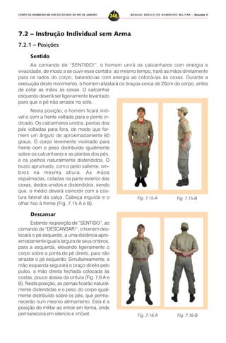 MANUAL BÁSICO DE BOMBEIRO MILITAR – VVVVVolume IIolume IIolume IIolume IIolume II
248CORPO DE BOMBEIRO MILITAR DO ESTADO DO RIO DE JANEIRO
7.2 – Instrução Individual sem Arma
7.2.1 – Posições
Sentido
Ao comando de “SENTIDO!”, o homem unirá os calcanhares com energia e
vivacidade, de modo a se ouvir esse contato; ao mesmo tempo, trará as mãos diretamente
para os lados do corpo, batendo-as com energia ao colocá-las às coxas. Durante a
execução deste movimento, o homem afastará os braços cerca de 20cm do corpo, antes
de colar as mãos às coxas. O calcanhar
esquerdo deverá ser ligeiramente levantado
para que o pé não arraste no solo.
Nesta posição, o homem ficará imó-
vel e com a frente voltada para o ponto in-
dicado. Os calcanhares unidos, pontas dos
pés voltadas para fora, de modo que for-
mem um ângulo de aproximadamente 60
graus. O corpo levemente inclinado para
frente com o peso distribuído igualmente
sobre os calcanhares e as plantas dos pés,
e os joelhos naturalmente distendidos. O
busto aprumado, com o peito saliente, om-
bros na mesma altura. As mãos
espalmadas, coladas na parte exterior das
coxas, dedos unidos e distendidos, sendo
que, o médio deverá coincidir com a cos-
tura lateral da calça. Cabeça erguida e o
olhar fixo à frente (Fig. 7.15 A e B).
Descansar
Estando na posição de “SENTIDO”, ao
comando de “DESCANSAR!”, o homem des-
locará o pé esquerdo, a uma distância apro-
ximadamente igual a largura de seus ombros,
para a esquerda, elevando ligeiramente o
corpo sobre a ponta do pé direito, para não
arrastar o pé esquerdo. Simultaneamente, a
mão esquerda segurará o braço direito pelo
pulso, a mão direita fechada colocada às
costas, pouco abaixo da cintura (Fig. 7.6 A e
B). Nesta posição, as pernas ficarão natural-
mente distendidas e o peso do corpo igual-
mente distribuído sobre os pés, que perma-
necerão num mesmo alinhamento. Esta é a
posição do militar ao entrar em forma, onde
permanecerá em silencio e imóvel.
Fig. 7.15-A Fig. 7.15-B
Fig. 7.16-A Fig. 7.16-B
 