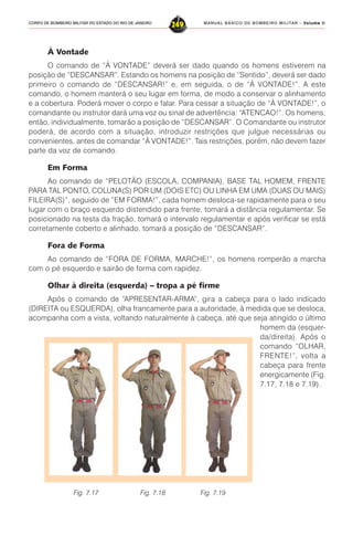MANUAL BÁSICO DE BOMBEIRO MILITAR – VVVVVolume IIolume IIolume IIolume IIolume II
249CORPO DE BOMBEIRO MILITAR DO ESTADO DO RIO DE JANEIRO
À Vontade
O comando de “À VONTADE” deverá ser dado quando os homens estiverem na
posição de “DESCANSAR”. Estando os homens na posição de “Sentido”, deverá ser dado
primeiro o comando de “DESCANSAR!” e, em seguida, o de “À VONTADE!”. A este
comando, o homem manterá o seu lugar em forma, de modo a conservar o alinhamento
e a cobertura. Poderá mover o corpo e falar. Para cessar a situação de “À VONTADE!”, o
comandante ou instrutor dará uma voz ou sinal de advertência: “ATENCAO!”. Os homens,
então, individualmente, tomarão a posição de “DESCANSAR”. O Comandante ou instrutor
poderá, de acordo com a situação, introduzir restrições que julgue necessárias ou
convenientes, antes de comandar “À VONTADE!”. Tais restrições, porém, não devem fazer
parte da voz de comando.
Em Forma
Ao comando de “PELOTÃO (ESCOLA, COMPANIA), BASE TAL HOMEM, FRENTE
PARA TAL PONTO, COLUNA(S) POR UM (DOIS ETC) OU LINHA EM UMA (DUAS OU MAIS)
FILEIRA(S)”, seguido de “EM FORMA!”, cada homem desloca-se rapidamente para o seu
lugar com o braço esquerdo distendido para frente, tomará a distância regulamentar. Se
posicionado na testa da fração, tomará o intervalo regulamentar e após verificar se está
corretamente coberto e alinhado, tomará a posição de “DESCANSAR”.
Fora de Forma
Ao comando de “FORA DE FORMA, MARCHE!”, os homens romperão a marcha
com o pé esquerdo e sairão de forma com rapidez.
Olhar à direita (esquerda) – tropa a pé firme
Após o comando de “APRESENTAR-ARMA”, gira a cabeça para o lado indicado
(DIREITA ou ESQUERDA), olha francamente para a autoridade, à medida que se desloca,
acompanha com a vista, voltando naturalmente à cabeça, até que seja atingido o último
homem da (esquer-
da/direita). Após o
comando “OLHAR,
FRENTE!”, volta a
cabeça para frente
energicamente (Fig.
7.17, 7.18 e 7.19).
Fig. 7.17 Fig. 7.18 Fig. 7.19
 