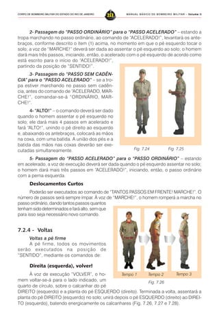 MANUAL BÁSICO DE BOMBEIRO MILITAR – VVVVVolume IIolume IIolume IIolume IIolume II
253CORPO DE BOMBEIRO MILITAR DO ESTADO DO RIO DE JANEIRO
2- Passagem do “PASSO ORDINÁRIO” para o “PASSO ACELERADO” – estando a
tropa marchando no passo ordinário, ao comando de “ACELERADO!”, levantará os ante-
braços, conforme descrito o item (1) acima, no momento em que o pé esquerdo tocar o
solo; a voz de “MARCHE!” deverá ser dada ao assentar o pé esquerdo ao solo; o homem
dará mais três passos, iniciando, então, o acelerado com o pé esquerdo de acordo como
está escrito para o início do “ACELERADO!”,
partindo da posição de “SENTIDO!”.
3- Passagem do “PASSO SEM CADÊN-
CIA” para o “PASSO ACELERADO” – se a tro-
pa estiver marchando no passo sem cadên-
cia, antes do comando de “ACELERADO, MAR-
CHE!”, comandar-se-á “ORDINÁRIO, MAR-
CHE!”.
4- “ALTO!” – o comando deverá ser dado
quando o homem assentar o pé esquerdo no
solo; ele dará mais 4 passos em acelerado e
fará “ALTO!”, unindo o pé direito ao esquerdo
e, abaixando os antebraços, colocará as mãos
na coxa, com uma batida. A união dos pés e a
batida das mãos nas coxas deverão ser exe-
cutadas simultaneamente.
5- Passagem do “PASSO ACELERADO” para o “PASSO ORDINÁRIO” – estando
em acelerado, a voz de execução deverá ser dada quando o pé esquerdo assentar no solo;
o homem dará mais três passos em “ACELERADO!”, iniciando, então, o passo ordinário
com a perna esquerda.
Deslocamentos Curtos
Poderão ser executados ao comando de “TANTOS PASSOS EM FRENTE! MARCHE!”. O
número de passos será sempre ímpar. À voz de “MARCHE!”, o homem romperá a marcha no
passo ordinário, dando tantos passos quantos
tenham sido determinados e fará alto, sem que
para isso seja necessário novo comando.
7.2.4 - Voltas
Voltas a pé firme
A pé firme, todos os movimentos
serão executados na posição de
“SENTIDO”, mediante os comandos de:
Direita (esquerda), volver!
À voz de execução “VOLVER”, o ho-
mem voltar-se-á para o lado indicado, um
quarto de círculo, sobre o calcanhar do pé
DIREITO (esquerdo) e a planta do pé ESQUERDO (direito). Terminada a volta, assentará a
planta do pé DIREITO (esquerdo) no solo; unirá depois o pé ESQUERDO (direito) ao DIREI-
TO (esquerdo), batendo energicamente os calcanhares (Fig. 7.26, 7.27 e 7.28).
Fig. 7.26
Tempo 1 Tempo 2 Tempo 3
Fig. 7.24 Fig. 7.25
 