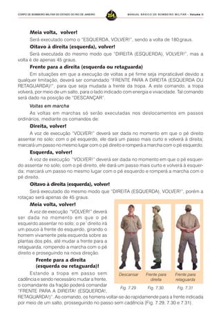 MANUAL BÁSICO DE BOMBEIRO MILITAR – VVVVVolume IIolume IIolume IIolume IIolume II
254CORPO DE BOMBEIRO MILITAR DO ESTADO DO RIO DE JANEIRO
Meia volta, volver!
Será executado como o “ESQUERDA, VOLVER!”, sendo a volta de 180 graus.
Oitavo à direita (esquerda), volver!
Será executada do mesmo modo que “DIREITA (ESQUERDA), VOLVER!”, mas a
volta é de apenas 45 graus.
Frente para a direita (esquerda ou retaguarda)
Em situações em que a execução de voltas a pé firme seja impraticável devido a
qualquer limitação, deverá ser comandado “FRENTE PARA A DIREITA (ESQUERDA OU
RETAGUARDA)!”, para que seja mudada a frente da tropa. A este comando, a tropa
volverá, por meio de um salto, para o lado indicado com energia e vivacidade. Tal comando
será dado na posição de “DESCANÇAR”.
Voltas em marcha
As voltas em marchas só serão executadas nos deslocamentos em passos
ordinários, mediante os comandos de:
Direita, volver!
A voz de execução “VOLVER!” deverá ser dada no momento em que o pé direito
assentar no solo; com o pé esquerdo, ele dará um passo mais curto e volverá à direita;
marcará um passo no mesmo lugar com o pé direito e romperá a marcha com o pé esquerdo.
Esquerda, volver!
A voz de execução “VOLVER!” deverá ser dada no momento em que o pé esquer-
do assentar no solo; com o pé direito, ele dará um passo mais curto e volverá à esquer-
da; marcará um passo no mesmo lugar com o pé esquerdo e romperá a marcha com o
pé direito.
Oitavo à direita (esquerda), volver!
Será executado do mesmo modo que “DIREITA (ESQUERDA), VOLVER!”, porém a
rotaçao será apenas de 45 graus.
Meia volta, volver!
A voz de execução “VOLVER!” deverá
ser dada no momento em que o pé
esquerdo assentar no solo; o pe´direito irá
um pouco à frente do esquerdo, girando o
homem vivamente pela esquerda sobre as
plantas dos pés, até mudar a frente para a
retaguarda, rompendo a marcha com o pé
direito e proseguindo na nova direção.
Frente para a direita
(esquerda ou retaguarda)!
Estando a tropa em passo sem
cadência e sendo necessário mudar a frente,
o comandante da fração poderá comandar
“FRENTE PARA A DIREITA! (ESQUERDA!,
RETAGUARDA!)”. Ao comando, os homens voltar-se-ão rapidamende para a frente indicada
por meio de um salto, prosseguindo no passo sem cadência (Fig. 7.29, 7.30 e 7.31).
Descansar Frente para
direita
Frente para
retaguarda
Fig. 7.29 Fig. 7.30 Fig. 7.31
 
