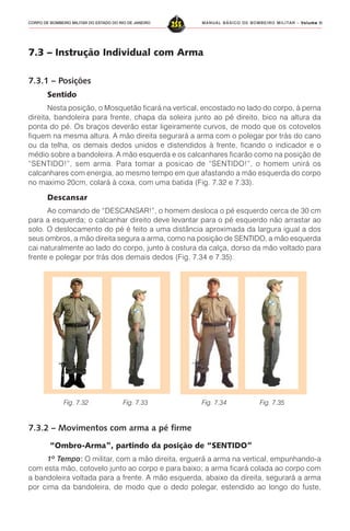 MANUAL BÁSICO DE BOMBEIRO MILITAR – VVVVVolume IIolume IIolume IIolume IIolume II
255CORPO DE BOMBEIRO MILITAR DO ESTADO DO RIO DE JANEIRO
7.3 – Instrução Individual com Arma
7.3.1 – Posições
Sentido
Nesta posição, o Mosquetão ficará na vertical, encostado no lado do corpo, à perna
direita, bandoleira para frente, chapa da soleira junto ao pé direito, bico na altura da
ponta do pé. Os braços deverão estar ligeiramente curvos, de modo que os cotovelos
fiquem na mesma altura. A mão direita segurará a arma com o polegar por trás do cano
ou da telha, os demais dedos unidos e distendidos à frente, ficando o indicador e o
médio sobre a bandoleira. A mão esquerda e os calcanhares ficarão como na posição de
“SENTIDO!”, sem arma. Para tomar a posicao de “SENTIDO!”, o homem unirá os
calcanhares com energia, ao mesmo tempo em que afastando a mão esquerda do corpo
no maximo 20cm, colará à coxa, com uma batida (Fig. 7.32 e 7.33).
Descansar
Ao comando de “DESCANSAR!”, o homem desloca o pé esquerdo cerca de 30 cm
para a esquerda; o calcanhar direito deve levantar para o pé esquerdo não arrastar ao
solo. O deslocamento do pé é feito a uma distância aproximada da largura igual a dos
seus ombros, a mão direita segura a arma, como na posição de SENTIDO, a mão esquerda
cai naturalmente ao lado do corpo, junto à costura da calça, dorso da mão voltado para
frente e polegar por trás dos demais dedos (Fig. 7.34 e 7.35).
7.3.2 – Movimentos com arma a pé firme
“Ombro-Arma”, partindo da posição de “SENTIDO”
1º Tempo::::: O militar, com a mão direita, erguerá a arma na vertical, empunhando-a
com esta mão, cotovelo junto ao corpo e para baixo; a arma ficará colada ao corpo com
a bandoleira voltada para a frente. A mão esquerda, abaixo da direita, segurará a arma
por cima da bandoleira, de modo que o dedo polegar, estendido ao longo do fuste,
Fig. 7.32 Fig. 7.33 Fig. 7.34 Fig. 7.35
 