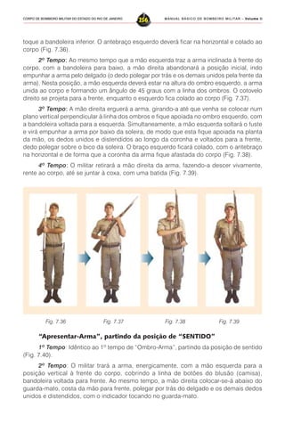 MANUAL BÁSICO DE BOMBEIRO MILITAR – VVVVVolume IIolume IIolume IIolume IIolume II
256CORPO DE BOMBEIRO MILITAR DO ESTADO DO RIO DE JANEIRO
toque a bandoleira inferior. O antebraço esquerdo deverá ficar na horizontal e colado ao
corpo (Fig. 7.36).
2º Tempo::::: Ao mesmo tempo que a mão esquerda traz a arma inclinada à frente do
corpo, com a bandoleira para baixo, a mão direita abandonará a posição inicial, indo
empunhar a arma pelo delgado (o dedo polegar por trás e os demais unidos pela frente da
arma). Nesta posição, a mão esquerda deverá estar na altura do ombro esquerdo, a arma
unida ao corpo e formando um ângulo de 45 graus com a linha dos ombros. O cotovelo
direito se projeta para a frente, enquanto o esquerdo fica colado ao corpo (Fig. 7.37).
3º Tempo::::: A mão direita erguerá a arma, girando-a até que venha se colocar num
plano vertical perpendicular à linha dos ombros e fique apoiada no ombro esquerdo, com
a bandoleira voltada para a esquerda. Simultaneamente, a mão esquerda soltará o fuste
e virá empunhar a arma por baixo da soleira, de modo que esta fique apoiada na planta
da mão, os dedos unidos e distendidos ao longo da coronha e voltados para a frente,
dedo polegar sobre o bico da soleira. O braço esquerdo ficará colado, com o antebraço
na horizontal e de forma que a coronha da arma fique afastada do corpo (Fig. 7.38).
4º Tempo::::: O militar retirará a mão direita da arma, fazendo-a descer vivamente,
rente ao corpo, até se juntar à coxa, com uma batida (Fig. 7.39).
Fig. 7.36 Fig. 7.37 Fig. 7.38 Fig. 7.39
“Apresentar-Arma”, partindo da posição de “SENTIDO”
1º Tempo: Idêntico ao 1º tempo de “Ombro-Arma”, partindo da posição de sentido
(Fig. 7.40).
2º Tempo: O militar trará a arma, energicamente, com a mão esquerda para a
posição vertical à frente do corpo, cobrindo a linha de botões do blusão (camisa),
bandoleira voltada para frente. Ao mesmo tempo, a mão direita colocar-se-á abaixo do
guarda-mato, costa da mão para frente, polegar por trás do delgado e os demais dedos
unidos e distendidos, com o indicador tocando no guarda-mato.
 