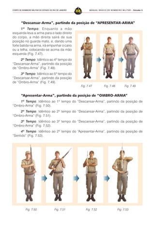 MANUAL BÁSICO DE BOMBEIRO MILITAR – VVVVVolume IIolume IIolume IIolume IIolume II
258CORPO DE BOMBEIRO MILITAR DO ESTADO DO RIO DE JANEIRO
“Descansar-Arma”, partindo da posição de “APRESENTAR-ARMA”
1º Tempo: Enquanto a mão
esquerda leva a arma para o lado direito
do corpo, a mão direita sairá de sua
posição no guarda mato, e, dando uma
forte batida na arma, irá empunhar o cano
ou a telha, colocando-se acima da mão
esquerda (Fig. 7.47).
2º Tempo: Idêntico ao 4º tempo do
“Descansar-Arma”, partindo da posição
de “Ombro-Arma” (Fig. 7.48).
3º Tempo: Idêntico ao 5º tempo do
“Descansar-Arma”, partindo da posição
de “Ombro-Arma” (Fig. 7.49).
“Apresentar-Arma”, partindo da posição de “OMBRO-ARMA”
1º Tempo: Idêntico ao 1º tempo do “Descansar-Arma”, partindo da posição de
“Ombro-Arma” (Fig. 7.50).
2º Tempo: Idêntico ao 2º tempo do “Descansar-Arma”, partindo da posição de
“Ombro-Arma” (Fig. 7.51).
3º Tempo: Idêntico ao 3º tempo do “Descansar-Arma”, partindo da posição de
“Ombro-Arma” (Fig. 7.52).
4º Tempo: Idêntico ao 2º tempo do “Apresentar-Arma”, partindo da posição de
“Sentido” (Fig. 7.53).
Fig. 7.50 Fig. 7.51 Fig. 7.52 Fig. 7.53
Fig. 7.47 Fig. 7.48 Fig. 7.49
 