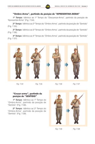 MANUAL BÁSICO DE BOMBEIRO MILITAR – VVVVVolume IIolume IIolume IIolume IIolume II
259CORPO DE BOMBEIRO MILITAR DO ESTADO DO RIO DE JANEIRO
“Ombro-Arma”, partindo da posição de “APRESENTAR-ARMA”
1º Tempo: Idêntico ao 1º Tempo do “Descansar-Arma”, partindo da posição de
“Apresentar-Arma” (Fig. 7.54).
2º Tempo: Idêntico ao 2º Tempo do “Ombro-Arma”, partindo da posição de “Sentido”
(Fig. 7.55).
3º Tempo: Idêntico ao 3º Tempo do “Ombro-Arma”, partindo da posição de “Sentido”
(Fig. 7.56).
4º Tempo: Idêntico ao 4º Tempo do “Ombro-Arma”, partindo da posição de “Sentido”
(Fig. 7.57).
“Cruzar-arma”, partindo da
posição de “SENTIDO”
1º Tempo: Idêntico ao 1º Tempo do
“Ombro-Arma”, partindo da posição de
“Sentido” (Fig. 7.58).
2º Tempo: Idêntico ao 2º Tempo do
“Ombro-Arma”, partindo da posição de
“Sentido” (Fig. 7.59).
Fig. 7.54 Fig. 7.55 Fig. 7.56 Fig. 7.57
Fig. 7.58 Fig. 7.59
 