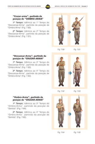 MANUAL BÁSICO DE BOMBEIRO MILITAR – VVVVVolume IIolume IIolume IIolume IIolume II
260CORPO DE BOMBEIRO MILITAR DO ESTADO DO RIO DE JANEIRO
“Cruzar-arma”, partindo da
posição de “OMBRO-ARMA”
1º Tempo::::: Idêntico ao 1º Tempo do
“Descansar-Arma”, partindo da posição de
“Ombro-Arma” (Fig. 7.60).
2º Tempo::::: Idêntico ao 2º Tempo do
“Descansar-Arma”, partindo da posição de
“Ombro-Arma” (Fig. 7.61).
“Descansar-Arma”, partindo da
posição de “CRUZAR-ARMA”
1º Tempo: Idêntico ao 3º Tempo do
“Descansar-Arma”, partindo da posição de
“Ombro-Arma” (Fig. 7.62).
2º Tempo: Idêntico ao 4º Tempo do
“Descansar-Arma”, partindo da posição de
“Ombro-Arma” (Fig. 7.63).
Fig. 7.60 Fig. 7.61
“Ombro-Arma”, partindo da
posição de “CRUZAR-ARMA”
1º Tempo: Idêntico ao 3º Tempo do
“Ombro-Arma”, partindo da posição de
“Sentido” (Fig. 7.64).
2º Tempo: Idêntico ao 4º Tempo do
“Ombro-Arma”, partindo da posição de
“Sentido” (Fig. 7.65).
Fig. 7.62 Fig. 7.63
Fig. 7.64 Fig. 7.65
 