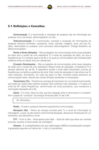 MANUAL BÁSICO DE BOMBEIRO MILITAR – VVVVVolume IIolume IIolume IIolume IIolume II
195CORPO DE BOMBEIRO MILITAR DO ESTADO DO RIO DE JANEIRO
5.1 Definições e Conceitos:
Comunicação: É a transmissão e recepção de qualquer tipo de informação por
qualquer via ou processo, eletromagnético ou não.
Telecomunicação: É a transmissão, emissão e recepção de informações de
qualquer natureza (símbolos, caracteres, sinais, escritas, imagens, sons, etc) por fio,
rádio, eletricidade ou qualquer outro processo eletromagnético “Código Brasileiro de
Telecomunicações”.
Ponto a Ponto (Simplex) – São as ligações de comunicações entre duas estações
de rádio sem o auxílio de uma repetidora. É o modo de operação de rádio, em que a
freqüência de Tx é sempre igual a de Rx e no qual as comunicações são limitadas pela
distância entre os rádios e/ou por obstáculos.
Cruzado (Semiduplex) – São as ligações de comunicações entre duas estações
de rádio com o auxílio de uma repetidora. Nesse modo de operação, a freqüência Tx é
sempre diferente da, de Rx. A repetidora recebe o sinal rádio transmitido, comuta as
freqüências e amplifica a potência do sinal. Este modo de operação é mais eficaz nas Tx
mais distantes. Entretanto, em caso de pane no Rpt, somente serão possíveis as
comunicações rádio, através dos canais Simplex existentes no transceptor.
Transmissor (Tx) – Transforma a energia do transdutor em um sinal de transmissão,
que pode ser aceito pelo sistema receptor. Nos sistemas mais utilizados, o Tx gera um
sinal de RF (rádio-freqüência), denominado de onda portadora, que transporta a
informação desejada até o Rx.
Canal – É o meio, físico ou não, que faz a ligação entre o transmissor e o receptor.
Tem o papel de “condutor” da energia fornecida pelo Tx até o Rx.
Ex: Atmosfera.
Ruído – É todo e qualquer elemento prejudicial à comunicação.
Receptor (Rx) – Retira da energia enviada pelo Tx o sinal da informação (a
mensagem), a qual, se não estiver na forma final desejada, deverá ser introduzida em um
transdutor, que decodifica o sinal.
PTT – Push to Talk – Tecla aperte para falar – Tecla do rádio que deve ser mantida
premida, durante a transmissão da mensagem.
Clareza – É a inteligibilidade com que a Mensagem (MSG) é recebida pelo receptor;
é graduada segundo os índices de 1 (má) a 5 (excelente) .
 