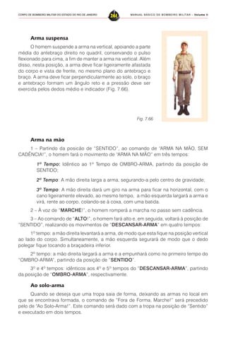MANUAL BÁSICO DE BOMBEIRO MILITAR – VVVVVolume IIolume IIolume IIolume IIolume II
261CORPO DE BOMBEIRO MILITAR DO ESTADO DO RIO DE JANEIRO
Arma suspensa
O homem suspende a arma na vertical, apoiando a parte
média do antebraço direito no quadril, conservando o pulso
flexionado para cima, a fim de manter a arma na vertical. Além
disso, nesta posição, a arma deve ficar ligeiramente afastada
do corpo e vista de frente, no mesmo plano do antebraço e
braço. A arma deve ficar perpendicularmente ao solo, o braço
e antebraço formam um ângulo reto e a pressão deve ser
exercida pelos dedos médio e indicador (Fig. 7.66).
Fig. 7.66
Arma na mão
1 – Partindo da posicão de “SENTIDO”, ao comando de “ARMA NA MÃO, SEM
CADÊNCIA!”, o homem fará o movimento de “ARMA NA MÃO” em três tempos:
1º Tempo: Idêntico ao 1º Tempo de OMBRO-ARMA, partindo da posição de
SENTIDO;
2º Tempo: A mão direita larga a arma, segurando-a pelo centro de gravidade;
3º Tempo: A mão direita dará um giro na arma para ficar na horizontal, com o
cano ligeiramente elevado, ao mesmo tempo, a mão esquerda largará a arma e
virá, rente ao corpo, colando-se à coxa, com uma batida.
2 – À voz de “MARCHE!”, o homem romperá a marcha no passo sem cadência.
3 – Ao comando de “ALTO!”, o homem fará alto e, em seguida, voltará à posição de
“SENTIDO”, realizando os movimentos de “DESCANSAR-ARMA” em quatro tempos:
1º tempo: a mão direita levantará a arma, de modo que esta fique na posição vertical
ao lado do corpo. Simultaneamente, a mão esquerda segurará de modo que o dedo
polegar fique tocando a braçadeira inferior.
2º tempo: a mão direita largará a arma e a empunhará como no primeiro tempo do
“OMBRO-ARMA”, partindo da posição de “SENTIDO”.
3º e 4º tempos: idênticos aos 4º e 5º tempos do “DESCANSAR-ARMA”, partindo
da posição de “OMBRO-ARMA”, respectivamente.
Ao solo-arma
Quando se deseja que uma tropa saia de forma, deixando as armas no local em
que se encontrava formada, o comando de “Fora de Forma, Marche!” será precedido
pelo de “Ao Solo-Arma!”. Este comando será dado com a tropa na posição de “Sentido”
e executado em dois tempos.
 