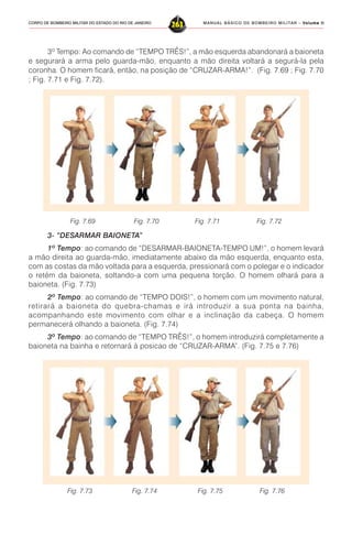 MANUAL BÁSICO DE BOMBEIRO MILITAR – VVVVVolume IIolume IIolume IIolume IIolume II
263CORPO DE BOMBEIRO MILITAR DO ESTADO DO RIO DE JANEIRO
3º Tempo: Ao comando de “TEMPO TRÊS!”, a mão esquerda abandonará a baioneta
e segurará a arma pelo guarda-mão, enquanto a mão direita voltará a segurá-la pela
coronha. O homem ficará, então, na posição de “CRUZAR-ARMA!”. (Fig. 7.69 ; Fig. 7.70
; Fig. 7.71 e Fig. 7.72).
3- “DESARMAR BAIONETA”
1º Tempo: ao comando de “DESARMAR-BAIONETA-TEMPO UM!”, o homem levará
a mão direita ao guarda-mão, imediatamente abaixo da mão esquerda, enquanto esta,
com as costas da mão voltada para a esquerda, pressionará com o polegar e o indicador
o retém da baioneta, soltando-a com uma pequena torção. O homem olhará para a
baioneta. (Fig. 7.73)
2º Tempo: ao comando de “TEMPO DOIS!”, o homem com um movimento natural,
retirará a baioneta do quebra-chamas e irá introduzir a sua ponta na bainha,
acompanhando este movimento com olhar e a inclinação da cabeça. O homem
permanecerá olhando a baioneta. (Fig. 7.74)
3º Tempo: ao comando de “TEMPO TRÊS!”, o homem introduzirá completamente a
baioneta na bainha e retornará à posicao de “CRUZAR-ARMA”. (Fig. 7.75 e 7.76)
Fig. 7.69 Fig. 7.70 Fig. 7.71 Fig. 7.72
Fig. 7.73 Fig. 7.74 Fig. 7.75 Fig. 7.76
 
