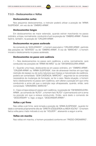 MANUAL BÁSICO DE BOMBEIRO MILITAR – VVVVVolume IIolume IIolume IIolume IIolume II
264CORPO DE BOMBEIRO MILITAR DO ESTADO DO RIO DE JANEIRO
7.3.3 – Deslocamentos e Voltas
Deslocamentos curtos
Nos pequenos deslocamentos, o instrutor poderá utilizar a posição de “ARMA
SUSPENSA”, em vez da de “OMBRO-ARMA”.
Deslocamentos longos
Em deslocamentos de maior extensão, quando estiver marchando no passo
ordinário, a tropa, normalmente, conduzirá o fuzil na posição de “OMBRO-ARMA”. Poderá
fazê-lo, também, na posição de “CRUZAR-ARMA”.
Deslocamentos no passo acelerado
Ao comando de “ACELERADO!”, o homem executará o “CRUZAR-ARMA”, partindo
das posições de “SENTIDO” ou de “OMBRO-ARMA”. À voz de “MARCHE!”, o homem
iniciará o deslocamento no passo acelerado.
Deslocamentos no passo sem cadência
1 – Nos deslocamentos no passo sem cadência, a arma, normalmente, será
conduzida nas posições de “ARMA NA MÃO” ou de “EM BANDOLEIRA-ARMA”.
2 – Quando uma tropa, deslocando-se em passo ordinário, em “OMBRO-ARMA”,
“CRUZAR-ARMA” ou “ARMA SUSPENSA”, tiver de atravessar trechos em que haja
restrição de espaço ou de outra natureza que impeça a manutenção da cadência,
poderá ser comandado “SEM CADÊNCIA, MARCHE!”, seguindo-se os comandos
necessários às mudanças de formação, se for o caso. Nesta situação, o homem
fará o deslocamento no passo sem cadência, sem alterar a posição em que vinha
conduzindo a arma até que a restrição seja ultrapassada, quando, então, será
comandado “ORDINÁRIO, MARCHE!”.
3 – Caso a tropa esteja em passo sem cadência, na posição de “EM BANDOLEIRA-
ARMA”, ao comando de “ALTO!”, o homem fará “ALTO!” e permanecerá com a arma
na posição em que a estava conduzindo. Então, será dado o comando de
“DESCANSAR!” e, logo, a seguir, “DESCANSAR-ARMA!”.
Voltas a pé firme
Nas voltas a pé firme, será tomada a posição de “ARMA-SUSPENSA”, quando for
dado o comando propriamente dito de “DIREITA (ESQUERDA ou MEIA VOLTA)!”. O homem
fará a volta para o lado indicado à voz de “VOLVER!”, abaixando a seguir a arma.
Voltas em marcha
Nas voltas em marcha, o homem procederá conforme em “PASSO-ORDINÁRIO”.
 