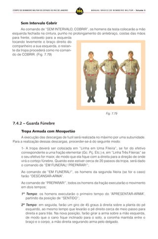 MANUAL BÁSICO DE BOMBEIRO MILITAR – VVVVVolume IIolume IIolume IIolume IIolume II
266CORPO DE BOMBEIRO MILITAR DO ESTADO DO RIO DE JANEIRO
Sem Intervalo Cobrir
Ao comando de “SEM INTERVALO, COBRIR”, os homens da testa colocarão a mão
esquerda fechada na cintura, punho no prolongamento do antebraço, costas das mãos
para frente, cotovelo para a esquerda
tocando levemente o braço direito do
companheiro a sua esquerda, o restan-
te da tropa procederá como no coman-
do de COBRIR. (Fig. 7.79)
Fig. 7.79
7.4.2 – Guarda Fúnebre
Tropa Armada com Mosquetão
A execução das descargas de fuzil será realizada no máximo por uma subunidade.
Para a realização dessas descargas, procerder-se-á do seguinte modo:
1- A tropa deverá ser colocada em “Linha em Uma Fileira”, se for do efetivo
correspondente a uma fração elementar (Gc. Pç. Etc.) e, em “Linha Três Fileiras” se
o seu efetivo for maior, de modo que ela fique com a direita para a direção de onde
virá o cortejo fúnebre. Quando este estiver cerca de 20 passos da tropa, será dado
o comando de “EM FUNERAL! PREPARAR!”;
Ao comando de “EM FUNERAL!”, os homens da segunda fileira (se for o caso)
farão “DESCANSAR-ARMA”.
Ao comando de “PREPARAR!”, todos os homens da fração executarão o movimento
em dois tempos:
1º Tempo: os homens executarão o primeiro tempo do “APRESENTAR-ARMA”,
partindo da posição de “SENTIDO”;
2º Tempo: em seguida, farão um giro de 45 graus à direita sobre a planta do pé
esquerdo, ao mesmo tempo que levarão o pé direito cerca de meio passo para
direita e para trás. Na nova posição, farão girar a arma sobre a mão esquerda,
de modo que o cano fique inclinado para o solo, a coronha mantida entre o
braço e o corpo, a mão direita segurando arma pelo delgado.
 