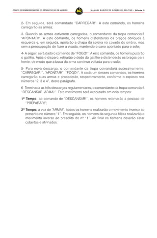 MANUAL BÁSICO DE BOMBEIRO MILITAR – VVVVVolume IIolume IIolume IIolume IIolume II
267CORPO DE BOMBEIRO MILITAR DO ESTADO DO RIO DE JANEIRO
2- Em seguida, será comandado “CARREGAR!”. A este comando, os homens
carregarão as armas;
3- Quando as armas estiverem carregadas, o comandante da tropa comandará
“APONTAR!”. A este comando, os homens distenderão os braços oblíquos à
esquerda e, em seguida, apoiarão a chapa da soleira no cavado do ombro, mas
sem a preocupação de fazer a visada, mantendo o cano apontado para o solo;
4- A seguir, será dado o comando de “FOGO!”. A este comando, os homens puxarão
o gatilho. Após o disparo, retirarão o dedo do gatilho e distenderão os braços para
frente, de modo que a boca da arma continue voltada para o solo;
5- Para nova descarga, o comandante da tropa comandará sucessivamente:
“CARREGAR!”, “APONTAR!”, “FOGO!”. A cada um desses comandos, os homens
carregarão suas armas e procederão, respectivamente, conforme o exposto nos
números “2, 3 e 4”, deste parágrafo.
6- Terminada as três descargas regulamentares, o comandante da tropa comandará
“DESCANSAR, ARMA!”. Este movimento será executado em dois tempos:
1º Tempo: ao comando de “DESCANSAR!”, os homens retomarão a posicao de
“PREPARAR!”;
2º Tempo: à voz de “ARMA!”, todos os homens realizarão o movimento inverso ao
prescrito no número “1”. Em seguida, os homens da segunda fileira realizarão o
movimento inverso ao prescrito do nº “1”. Ao final os homens deverão estar
cobertos e alinhados.
 