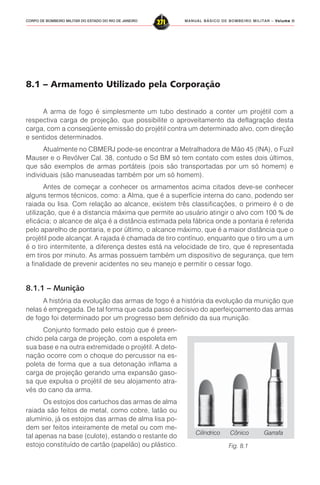 MANUAL BÁSICO DE BOMBEIRO MILITAR – VVVVVolume IIolume IIolume IIolume IIolume II
271CORPO DE BOMBEIRO MILITAR DO ESTADO DO RIO DE JANEIRO
8.1 – Armamento Utilizado pela Corporação
A arma de fogo é simplesmente um tubo destinado a conter um projétil com a
respectiva carga de projeção, que possibilite o aproveitamento da deflagração desta
carga, com a conseqüente emissão do projétil contra um determinado alvo, com direção
e sentidos determinados.
Atualmente no CBMERJ pode-se encontrar a Metralhadora de Mão 45 (INA), o Fuzil
Mauser e o Revólver Cal. 38, contudo o Sd BM só tem contato com estes dois últimos,
que são exemplos de armas portáteis (pois são transportadas por um só homem) e
individuais (são manuseadas também por um só homem).
Antes de começar a conhecer os armamentos acima citados deve-se conhecer
alguns termos técnicos, como: a Alma, que é a superfície interna do cano, podendo ser
raiada ou lisa. Com relação ao alcance, existem três classificações, o primeiro é o de
utilização, que é a distancia máxima que permite ao usuário atingir o alvo com 100 % de
eficácia; o alcance de alça é a distância estimada pela fábrica onde a pontaria é referida
pelo aparelho de pontaria, e por último, o alcance máximo, que é a maior distância que o
projétil pode alcançar. A rajada é chamada de tiro contínuo, enquanto que o tiro um a um
é o tiro intermitente, a diferença destes está na velocidade de tiro, que é representada
em tiros por minuto. As armas possuem também um dispositivo de segurança, que tem
a finalidade de prevenir acidentes no seu manejo e permitir o cessar fogo.
8.1.1 – Munição
A história da evolução das armas de fogo é a história da evolução da munição que
nelas é empregada. De tal forma que cada passo decisivo do aperfeiçoamento das armas
de fogo foi determinado por um progresso bem definido da sua munição.
Conjunto formado pelo estojo que é preen-
chido pela carga de projeção, com a espoleta em
sua base e na outra extremidade o projétil. A deto-
nação ocorre com o choque do percussor na es-
poleta de forma que a sua detonação inflama a
carga de projeção gerando uma expansão gaso-
sa que expulsa o projétil de seu alojamento atra-
vés do cano da arma.
Os estojos dos cartuchos das armas de alma
raiada são feitos de metal, como cobre, latão ou
alumínio, já os estojos das armas de alma lisa po-
dem ser feitos inteiramente de metal ou com me-
tal apenas na base (culote), estando o restante do
estojo constituído de cartão (papelão) ou plástico. Fig. 8.1
Cilíndrico Cônico Garrafa
 