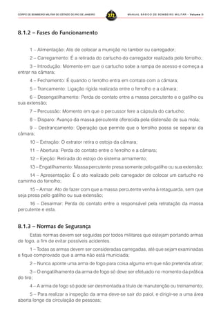 MANUAL BÁSICO DE BOMBEIRO MILITAR – VVVVVolume IIolume IIolume IIolume IIolume II
272CORPO DE BOMBEIRO MILITAR DO ESTADO DO RIO DE JANEIRO
8.1.2 – Fases do Funcionamento
1 – Alimentação: Ato de colocar a munição no tambor ou carregador;
2 – Carregamento: É a retirada do cartucho do carregador realizada pelo ferrolho;
3 – Introdução: Momento em que o cartucho sobe a rampa de acesso e começa a
entrar na câmara;
4 – Fechamento: É quando o ferrolho entra em contato com a câmara;
5 – Trancamento: Ligação rígida realizada entre o ferrolho e a câmara;
6 – Desengatilhamento: Perda do contato entre a massa percutente e o gatilho ou
sua extensão;
7 – Percussão: Momento em que o percussor fere a cápsula do cartucho;
8 – Disparo: Avanço da massa percutente oferecida pela distensão de sua mola;
9 – Destrancamento: Operação que permite que o ferrolho possa se separar da
câmara;
10 – Extração: O extrator retira o estojo da câmara;
11 – Abertura: Perda do contato entre o ferrolho e a câmara;
12 – Ejeção: Retirada do estojo do sistema armamento;
13 – Engatilhamento: Massa percutente presa somente pelo gatilho ou sua extensão;
14 – Apresentação: É o ato realizado pelo carregador de colocar um cartucho no
caminho do ferrolho;
15 – Armar: Ato de fazer com que a massa percutente venha à retaguarda, sem que
seja presa pelo gatilho ou sua extensão;
16 – Desarmar: Perda do contato entre o responsável pela retratação da massa
percutente e esta.
8.1.3 – Normas de Segurança
Estas normas devem ser seguidas por todos militares que estejam portando armas
de fogo, a fim de evitar possíveis acidentes.
1 – Todas as armas devem ser consideradas carregadas, até que sejam examinadas
e fique comprovado que a arma não está municiada;
2 – Nunca aponte uma arma de fogo para coisa alguma em que não pretenda atirar;
3 – O engatilhamento da arma de fogo só deve ser efetuado no momento da prática
do tiro;
4 – A arma de fogo só pode ser desmontada a titulo de manutenção ou treinamento;
5 – Para realizar a inspeção da arma deve-se sair do paiol, e dirigir-se a uma área
aberta longe da circulação de pessoas;
 