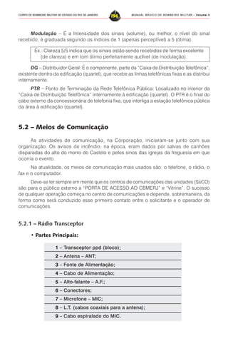 MANUAL BÁSICO DE BOMBEIRO MILITAR – VVVVVolume IIolume IIolume IIolume IIolume II
196CORPO DE BOMBEIRO MILITAR DO ESTADO DO RIO DE JANEIRO
Modulação – É a Intensidade dos sinais (volume), ou melhor, o nível do sinal
recebido; é graduada segundo os índices de 1 (apenas perceptível) a 5 (ótima).
Ex.: Clareza 5/5 indica que os sinais estão sendo recebidos de forma excelente
(de clareza) e em tom ótimo perfeitamente audível (de modulação).
DG – Distribuidor Geral: É o componente, parte da “Caixa de Distribuição Telefônica”,
existente dentro da edificação (quartel), que recebe as linhas telefônicas fixas e as distribui
internamente.
PTR – Ponto de Terminação da Rede Telefônica Pública: Localizado no interior da
“Caixa de Distribuição Telefônica” internamente à edificação (quartel). O PTR é o final do
cabo externo da concessionária de telefonia fixa, que interliga a estação telefônica pública
da área à edificação (quartel).
5.2 – Meios de Comunicação
As atividades de comunicação, na Corporação, iniciaram-se junto com sua
organização. Os avisos de incêndio, na época, eram dados por salvas de canhões
disparadas do alto do morro do Castelo e pelos sinos das igrejas da freguesia em que
ocorria o evento.
Na atualidade, os meios de comunicação mais usados são: o telefone, o rádio, o
fax e o computador.
Deve-se ter sempre em mente que os centros de comunicações das unidades (SsCO)
são para o público externo a “PORTA DE ACESSO AO CBMERJ” e “Vitrine”. O sucesso
de qualquer operação começa no centro de comunicações e depende, sobremaneira, da
forma como será conduzido esse primeiro contato entre o solicitante e o operador de
comunicações.
5.2.1 – Rádio Transceptor
• Partes Principais:
11111 – Transceptor ppd (bloco);
22222 – Antena – ANT;
33333 – Fonte de Alimentação;
44444 – Cabo de Alimentação;
55555 – Alto-falante – A.F.;
66666 – Conectores;
77777 – Microfone – MIC;
88888 – L.T. (cabos coaxiais para a antena);
99999 – Cabo espiralado do MIC.
 