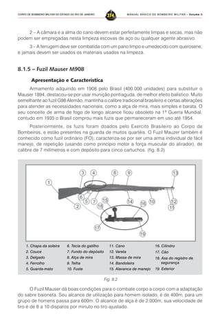 MANUAL BÁSICO DE BOMBEIRO MILITAR – VVVVVolume IIolume IIolume IIolume IIolume II
274CORPO DE BOMBEIRO MILITAR DO ESTADO DO RIO DE JANEIRO
2 – A câmara e a alma do cano devem estar perfeitamente limpas e secas, mas não
podem ser empregadas nesta limpeza escovas de aço ou qualquer agente abrasivo.
3 – A ferrugem deve ser combatida com um pano limpo e umedecido com querosene,
e jamais devem ser usados os materiais usados na limpeza.
8.1.5 – Fuzil Mauser M908
Apresentação e Característica
Armamento adquirido em 1908 pelo Brasil (400.000 unidades) para substituir o
Mauser 1894, destacou-se por usar munição pontiaguda, de melhor efeito balístico. Muito
semelhante ao fuzil G98 Alemão, mantinha o calibre tradicional brasileiro e certas alterações
para atender as necessidades nacionais, como a alça de mira, mais simples e barata. O
seu conceito de arma de fogo de longo alcance ficou obsoleto na 1ª Guerra Mundial,
contudo em 1935 o Brasil comprou mais fuzis que permaneceram em uso até 1954.
Posteriormente, os fuzis foram doados pelo Exercito Brasileiro ao Corpo de
Bombeiros, e estão presentes na guarda de muitos quartéis. O Fuzil Mauzer também é
conhecido como fuzil ordinário (FO), caracteriza-se por ser uma arma individual de fácil
manejo, de repetição (usando como princípio motor a força muscular do atirador), de
calibre de 7 milímetros e com depósito para cinco cartuchos. (fig. 8.2)
O Fuzil Mauser dá boas condições para o combate corpo a corpo com a adaptação
do sabre baioneta. Seu alcance de utilização para homem isolado, é de 400m, para um
grupo de homens passa para 600m. O alcance de alça é de 2.000m; sua velocidade de
tiro é de 8 a 10 disparos por minuto no tiro ajustado.
Fig. 8.2
6. Tecla do gatilho
7. Fundo do depósito
8. Alça de mira
9. Telha
10. Fuste
1. Chapa da soleira
2. Couce
3. Delgado
4. Ferrolho
5. Guarda-mato
16. Cilindro
17. Cão
18. Asa do registro de
segurança
19. Exterior
11. Cano
12. Vareta
13. Massa de mira
14. Bandoleira
15. Alavanca de manejo
 