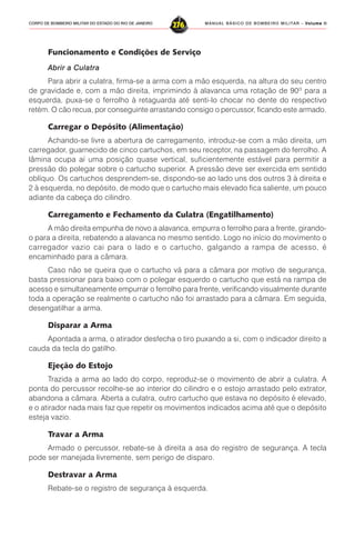 MANUAL BÁSICO DE BOMBEIRO MILITAR – VVVVVolume IIolume IIolume IIolume IIolume II
276CORPO DE BOMBEIRO MILITAR DO ESTADO DO RIO DE JANEIRO
Funcionamento e Condições de Serviço
Abrir a Culatra
Para abrir a culatra, firma-se a arma com a mão esquerda, na altura do seu centro
de gravidade e, com a mão direita, imprimindo à alavanca uma rotação de 90º para a
esquerda, puxa-se o ferrolho à retaguarda até senti-lo chocar no dente do respectivo
retém. O cão recua, por conseguinte arrastando consigo o percussor, ficando este armado.
Carregar o Depósito (Alimentação)
Achando-se livre a abertura de carregamento, introduz-se com a mão direita, um
carregador, guarnecido de cinco cartuchos, em seu receptor, na passagem do ferrolho. A
lâmina ocupa aí uma posição quase vertical, suficientemente estável para permitir a
pressão do polegar sobre o cartucho superior. A pressão deve ser exercida em sentido
oblíquo. Os cartuchos desprendem-se, dispondo-se ao lado uns dos outros 3 à direita e
2 à esquerda, no depósito, de modo que o cartucho mais elevado fica saliente, um pouco
adiante da cabeça do cilindro.
Carregamento e Fechamento da Culatra (Engatilhamento)
A mão direita empunha de novo a alavanca, empurra o ferrolho para a frente, girando-
o para a direita, rebatendo a alavanca no mesmo sentido. Logo no início do movimento o
carregador vazio cai para o lado e o cartucho, galgando a rampa de acesso, é
encaminhado para a câmara.
Caso não se queira que o cartucho vá para a câmara por motivo de segurança,
basta pressionar para baixo com o polegar esquerdo o cartucho que está na rampa de
acesso e simultaneamente empurrar o ferrolho para frente, verificando visualmente durante
toda a operação se realmente o cartucho não foi arrastado para a câmara. Em seguida,
desengatilhar a arma.
Disparar a Arma
Apontada a arma, o atirador desfecha o tiro puxando a si, com o indicador direito a
cauda da tecla do gatilho.
Ejeção do Estojo
Trazida a arma ao lado do corpo, reproduz-se o movimento de abrir a culatra. A
ponta do percussor recolhe-se ao interior do cilindro e o estojo arrastado pelo extrator,
abandona a câmara. Aberta a culatra, outro cartucho que estava no depósito é elevado,
e o atirador nada mais faz que repetir os movimentos indicados acima até que o depósito
esteja vazio.
Travar a Arma
Armado o percussor, rebate-se à direita a asa do registro de segurança. A tecla
pode ser manejada livremente, sem perigo de disparo.
Destravar a Arma
Rebate-se o registro de segurança à esquerda.
 