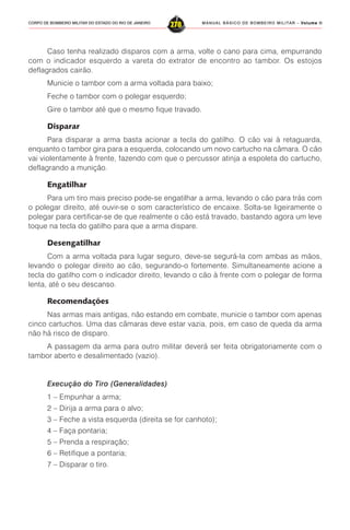 MANUAL BÁSICO DE BOMBEIRO MILITAR – VVVVVolume IIolume IIolume IIolume IIolume II
278CORPO DE BOMBEIRO MILITAR DO ESTADO DO RIO DE JANEIRO
Caso tenha realizado disparos com a arma, volte o cano para cima, empurrando
com o indicador esquerdo a vareta do extrator de encontro ao tambor. Os estojos
deflagrados cairão.
Municie o tambor com a arma voltada para baixo;
Feche o tambor com o polegar esquerdo;
Gire o tambor até que o mesmo fique travado.
Disparar
Para disparar a arma basta acionar a tecla do gatilho. O cão vai à retaguarda,
enquanto o tambor gira para a esquerda, colocando um novo cartucho na câmara. O cão
vai violentamente à frente, fazendo com que o percussor atinja a espoleta do cartucho,
deflagrando a munição.
Engatilhar
Para um tiro mais preciso pode-se engatilhar a arma, levando o cão para trás com
o polegar direito, até ouvir-se o som característico de encaixe. Solta-se ligeiramente o
polegar para certificar-se de que realmente o cão está travado, bastando agora um leve
toque na tecla do gatilho para que a arma dispare.
Desengatilhar
Com a arma voltada para lugar seguro, deve-se segurá-la com ambas as mãos,
levando o polegar direito ao cão, segurando-o fortemente. Simultaneamente acione a
tecla do gatilho com o indicador direito, levando o cão à frente com o polegar de forma
lenta, até o seu descanso.
Recomendações
Nas armas mais antigas, não estando em combate, municie o tambor com apenas
cinco cartuchos. Uma das câmaras deve estar vazia, pois, em caso de queda da arma
não há risco de disparo.
A passagem da arma para outro militar deverá ser feita obrigatoriamente com o
tambor aberto e desalimentado (vazio).
Execução do Tiro (Generalidades)
1 – Empunhar a arma;
2 – Dirija a arma para o alvo;
3 – Feche a vista esquerda (direita se for canhoto);
4 – Faça pontaria;
5 – Prenda a respiração;
6 – Retifique a pontaria;
7 – Disparar o tiro.
 