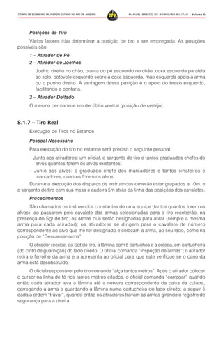 MANUAL BÁSICO DE BOMBEIRO MILITAR – VVVVVolume IIolume IIolume IIolume IIolume II
279CORPO DE BOMBEIRO MILITAR DO ESTADO DO RIO DE JANEIRO
Posições de Tiro
Vários fatores irão determinar a posição de tiro a ser empregada. As posições
possíveis são:
1 – Atirador de Pé
2 – Atirador de Joelhos
Joelho direito no chão, planta do pé esquerdo no chão, coxa esquerda paralela
ao solo, cotovelo esquerdo sobre a coxa esquerda, mão esquerda apoia a arma
ou o punho direito. A vantagem dessa posição é o apoio do braço esquerdo,
facilitando a pontaria.
3 – Atirador Deitado
O mesmo permanece em decúbito ventral (posição de rastejo).
8.1.7 – Tiro Real
Execução de Tiros no Estande
Pessoal Necessário
Para execução do tiro no estande será preciso o seguinte pessoal:
– Junto aos atiradores: um oficial, o sargento de tiro e tantos graduados chefes de
alvos quantos forem os alvos existentes;
– Junto aos alvos: o graduado chefe dos marcadores e tantos sinaleiros e
marcadores, quantos forem os alvos.
Durante a execução dos disparos os instruendos deverão estar grupados a 10m, e
o sargento de tiro com sua mesa e cadeira 5m atrás da linha das posições dos cavaletes.
Procedimentos
São chamados os instruendos constantes de uma equipe (tantos quantos forem os
alvos); ao passarem pelo cavalete das armas selecionadas para o tiro receberão, na
presença do Sgt de tiro, as armas que serão designadas para atirar (sempre a mesma
arma para cada atirador); os atiradores se dirigem para o cavalete de número
correspondente ao alvo que lhe for designado e colocam a arma, ao seu lado, como na
posição de “Descansar-arma”.
O atirador recebe, do Sgt de tiro, a lâmina com 5 cartuchos e a coloca, em cartucheira
(do cinto de guarnição) do lado direito. O oficial comanda “Inspeção de armas”; o atirador
retira o ferrolho da arma e a apresenta ao oficial para que este verifique se o cano da
arma está desobstruído.
O oficial responsável pelo tiro comanda “alça tantos metros”. Após o atirador colocar
o cursor na linha de fé nos tantos metros citados, o oficial comanda “carregar” quando
então cada atirador leva a lâmina até a nervura correspondente da caixa da culatra,
carregando a arma e guardando a lâmina numa cartucheira do lado direito; a seguir é
dada a ordem “travar”, quando então os atiradores travam as armas girando o registro de
segurança para a direita.
 