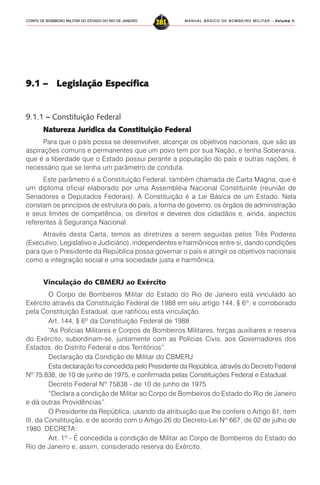 MANUAL BÁSICO DE BOMBEIRO MILITAR – VVVVVolume IIolume IIolume IIolume IIolume II
285CORPO DE BOMBEIRO MILITAR DO ESTADO DO RIO DE JANEIRO
9.1 – Legislação Específica9.1 – Legislação Específica9.1 – Legislação Específica9.1 – Legislação Específica9.1 – Legislação Específica
9.1.1 – Constituição Federal
Natureza Jurídica da Constituição FNatureza Jurídica da Constituição FNatureza Jurídica da Constituição FNatureza Jurídica da Constituição FNatureza Jurídica da Constituição Federalederalederalederalederal
Para que o país possa se desenvolver, alcançar os objetivos nacionais, que são as
aspirações comuns e permanentes que um povo tem por sua Nação, e tenha Soberania,
que é a liberdade que o Estado possui perante a população do país e outras nações, é
necessário que se tenha um parâmetro de conduta.
Este parâmetro é a Constituição Federal, também chamada de Carta Magna, que é
um diploma oficial elaborado por uma Assembléia Nacional Constituinte (reunião de
Senadores e Deputados Federais). A Constituição é a Lei Básica de um Estado. Nela
constam os princípios de estrutura do país, a forma de governo, os órgãos de administração
e seus limites de competência, os direitos e deveres dos cidadãos e, ainda, aspectos
referentes à Segurança Nacional.
Através desta Carta, temos as diretrizes a serem seguidas pelos Três Poderes
(Executivo, Legislativo e Judiciário), independentes e harmônicos entre si, dando condições
para que o Presidente da República possa governar o país e atingir os objetivos nacionais
como a integração social e uma sociedade justa e harmônica.
Vinculação do CBMERJ ao Exército
O Corpo de Bombeiros Militar do Estado do Rio de Janeiro está vinculado ao
Exército através da Constituição Federal de 1988 em seu artigo 144, § 6º, e corroborado
pela Constituição Estadual, que ratificou esta vinculação.
Art. 144, § 6º da Constituição Federal de 1988
“As Polícias Militares e Corpos de Bombeiros Militares, forças auxiliares e reserva
do Exército, subordinam-se, juntamente com as Polícias Civis, aos Governadores dos
Estados, do Distrito Federal e dos Territórios”.
Declaração da Condição de Militar do CBMERJ
Esta declaração foi concedida pelo Presidente da República, através do Decreto Federal
Nº 75.838, de 10 de junho de 1975, e confirmada pelas Constituições Federal e Estadual.
Decreto Federal Nº 75838 - de 10 de junho de 1975
“Declara a condição de Militar ao Corpo de Bombeiros do Estado do Rio de Janeiro
e dá outras Providências”.
O Presidente da República, usando da atribuição que lhe confere o Artigo 81, item
III, da Constituição, e de acordo com o Artigo 26 do Decreto-Lei Nº 667, de 02 de julho de
1980. DECRETA:
Art. 1º - É concedida a condição de Militar ao Corpo de Bombeiros do Estado do
Rio de Janeiro e, assim, considerado reserva do Exército.
 
