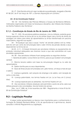 MANUAL BÁSICO DE BOMBEIRO MILITAR – VVVVVolume IIolume IIolume IIolume IIolume II
286CORPO DE BOMBEIRO MILITAR DO ESTADO DO RIO DE JANEIRO
Art. 2º - Este Decreto entra em vigor na data de sua publicação, revogado o Decreto
Nº 68.337, de 01 de março de 1971, e demais disposições em contrário.”
Art. 42 da Constituição Federal
“Art. 42 – Os membros das Policiais Militares e Corpos de Bombeiros Militares,
instituições organizadas com base na hierarquia e disciplina, são militares dos Estados,
do Distrito Federal e dos Territórios”.
9.1.2 – Constituição do Estado do Rio de Janeiro de 1989.
“Art. 77 – XVII - Os servidores públicos estaduais, civis ou militares, poderão gozar
licença especial e férias na forma da Lei ou de ambas dispor sob a forma de direito de
contagem em dobro para efeito de aposentadoria ou tê-las transformada em pecúnia
indenizatória, segundo sua opção”;
Art – 78 Qualquer que seja a causa “mortis” do servidor público civil ou militar,
será de cem por cento da remuneração total o valor mínimo da pensão devida a seus
dependentes na forma da Lei.
Art 91– § 11 - O Estado fornecerá aos servidores militares os equipamentos de
proteção individual adequados aos diversos riscos a que são submetidos em suas
atividades operacionais.
Art. 92 – Aos servidores militares ficam assegurados os seguintes direitos:
I - Garantia de salário, nunca inferior ao mínimo, para os que recebem remuneração
variável;
II - Décimo terceiro salário com base na remuneração integral ou no valor da
aposentadoria;
III - Salário família para os seus dependentes:
IV - Gozo de férias anuais remuneradas com, pelo menos, um terço a mais do que
o salário;
V - Licença a gestante, sem prejuízo do emprego e do salário, com duração de
cento e vinte dias;
VI - Licença paternidade, nos termos fixados em Lei; (a Lei fixou em 5 (cinco)
dias).
VII - Licença especial para os adotantes, nos termos fixados em Lei;
IX - Aos servidores militares estaduais será permitido o porte de arma, para sua
defesa pessoal e dos concidadãos, fora do horário do serviço.
Obs.: Lei nº 1890, de 14 de novembro de 1991 - Regulamenta o inciso IX do Art.
92 da Constituição Estadual.”
9.2 – Legislação Peculiar
A seguir serão apresentados os tópicos mais importantes para o conhecimento e
formação do Soldado Bombeiro-Militar, a fim de aprofundar-se e aprimorar-se, deverá
consultar o referido Regulamento ou Legislação.
 