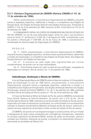 MANUAL BÁSICO DE BOMBEIRO MILITAR – VVVVVolume IIolume IIolume IIolume IIolume II
287CORPO DE BOMBEIRO MILITAR DO ESTADO DO RIO DE JANEIRO
9.2.1– Estrutura Organizacional do CBMERJ (Portaria CBMERJ nº 47, de
11 de setembro de 1996).
Define, provisoriamente, a nova Estrutura Organizacional do CBMERJ, enquanto
tramita a legislação específica, redefinindo a missão e a competência dos Órgãos de
Direção Geral, dos Órgãos de Direção Setorial e dos Órgãos de Execução. (Publicada no
DOERJ nº 319, de 16 de setembro de 1996, transcrito no Bol. Cmdo-Geral no 179, de 18
de setembro de 1996)
O COMANDANTE-GERAL DO CORPO DE BOMBEIROS MILITAR DO ESTADO DO
RIO DE JANEIRO, no uso de suas atribuições legais, tendo em vista o que preceitua o
inciso IV, do Art. 4º, do Decreto nº 2.030, de 11 de Agosto de 1978, considerando o que
fez público a Resolução nº SSP-098, de 25 de março de 1996; e considerando a
necessidade de reestruturação da Organização do CBMERJ;
R E S O L V E :
Art. 1º - Definir, provisoriamente, a nova Estrutura Organizacional do CBMERJ,
enquanto tramita a legislação específica, conforme anexo à presente Portaria, redefinindo
a missão da Corporação e a competência dos Órgãos de Direção Geral, dos Órgãos de
Direção Setorial e dos Órgãos de Execução.
Art. 2º - A estrutura de cada órgão será regulamentada por normas
complementares, de acordo com as suas necessidades.
Art. 3º - Esta Portaria entrará em vigor na data de sua publicação, revogadas as
disposições em contrário. (Rio de Janeiro, em 11 de setembro de 1996).
Subordinação, Destinação e Missão do CBMERJ.
A Lei de Organização Básica do CBMERJ está em fase de mudança. O Comandante-
Geral da Corporação no ano de 1996 define, provisoriamente, a nova Estrutura
Organizacional, enquanto tramita a legislação específica, redefinindo a missão e a
competência dos Órgãos de Direção Geral, dos Órgãos de Direção Setorial e dos Órgãos
de Execução, através da Portaria CBMERJ nº 47, de 11 de setembro de 1996, publicada
no Diário Oficial do Estado do Rio de Janeiro nº 178, de 16 de setembro de 1996.
O Corpo de Bombeiros Militar do Estado do Rio de Janeiro (CBMERJ) considerado
Força Auxiliar Reserva do Exército Brasileiro, de acordo com o § 6º do Art. 144 da
Constituição do Brasil de 1988, subordina-se ao Governador do Estado do Rio de Janeiro,
organizado com base na hierarquia e na disciplina, em conformidade com as disposições
contidas no Estatuto dos Bombeiros-Militares do Estado do Rio de Janeiro, destina-se a
realizar serviços específicos de bombeiro-militar na área do Estado do Rio de Janeiro.
O CBMERJ, de acordo com os dispositivos legais e constitucionais, tem por missão
a salvaguarda de vidas e bens ameaçados por contingências emergenciais, realizando
os serviços específicos de Bombeiro-Militar, através de ações de prevenção, perícia e
combate aos incêndios, efetuando as buscas, a proteção e os salvamentos diversos e,
executando as atividades de Defesa Civil.
 