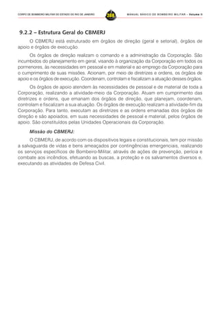 MANUAL BÁSICO DE BOMBEIRO MILITAR – VVVVVolume IIolume IIolume IIolume IIolume II
288CORPO DE BOMBEIRO MILITAR DO ESTADO DO RIO DE JANEIRO
9.2.2 – Estrutura Geral do CBMERJ
O CBMERJ está estruturado em órgãos de direção (geral e setorial), órgãos de
apoio e órgãos de execução.
Os órgãos de direção realizam o comando e a administração da Corporação. São
incumbidos do planejamento em geral, visando à organização da Corporação em todos os
pormenores, às necessidades em pessoal e em material e ao emprego da Corporação para
o cumprimento de suas missões. Acionam, por meio de diretrizes e ordens, os órgãos de
apoio e os órgãos de execução. Coordenam, controlam e fiscalizam a atuação desses órgãos.
Os órgãos de apoio atendem às necessidades de pessoal e de material de toda a
Corporação, realizando a atividade-meio da Corporação. Atuam em cumprimento das
diretrizes e ordens, que emanam dos órgãos de direção, que planejam, coordenam,
controlam e fiscalizam a sua atuação. Os órgãos de execução realizam a atividade-fim da
Corporação. Para tanto, executam as diretrizes e as ordens emanadas dos órgãos de
direção e são apoiados, em suas necessidades de pessoal e material, pelos órgãos de
apoio. São constituídos pelas Unidades Operacionais da Corporação.
Missão do CBMERJ:
O CBMERJ, de acordo com os dispositivos legais e constitucionais, tem por missão
a salvaguarda de vidas e bens ameaçados por contingências emergenciais, realizando
os serviços específicos de Bombeiro-Militar, através de ações de prevenção, perícia e
combate aos incêndios, efetuando as buscas, a proteção e os salvamentos diversos e,
executando as atividades de Defesa Civil.
 