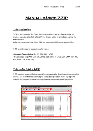 Ramón Jesús Suárez Pérez                 1ºASIR




                Manual básico 7-ZIP

1- Introducción
7-ZIP es un compresor de código abierto desarrollado por Igor Pavlov similar en
muchos aspectos a WinRAR o WinZIP. Por defecto utiliza el formato de archivo 7z,
también libre.
Cabe mencionar que los archivos 7-ZIP corruptos son difícilmente recuperables.


7-ZIP también soporta los siguientes formatos:

- Embalaje / desembalaje: 7z, ZIP, GZIP, BZIP2 y TAR
- Desembalaje sólo: ARJ, CAB, CHM, CPIO, DEB, DMG, HFS, ISO, LZH, LZMA, MSI, INE,
RAR, RPM, UDF, WIM, xar y Z.




2- Interfaz básica 7-ZIP
7-ZIP presenta una sencilla interfaz gráfica con explorador de archivos integrado, dicha
interfaz nos permitirá realizar múltiples tareas de exploración desde el programa
además de cumplir con sus tareas específicas de compresión y descompresión.
 
