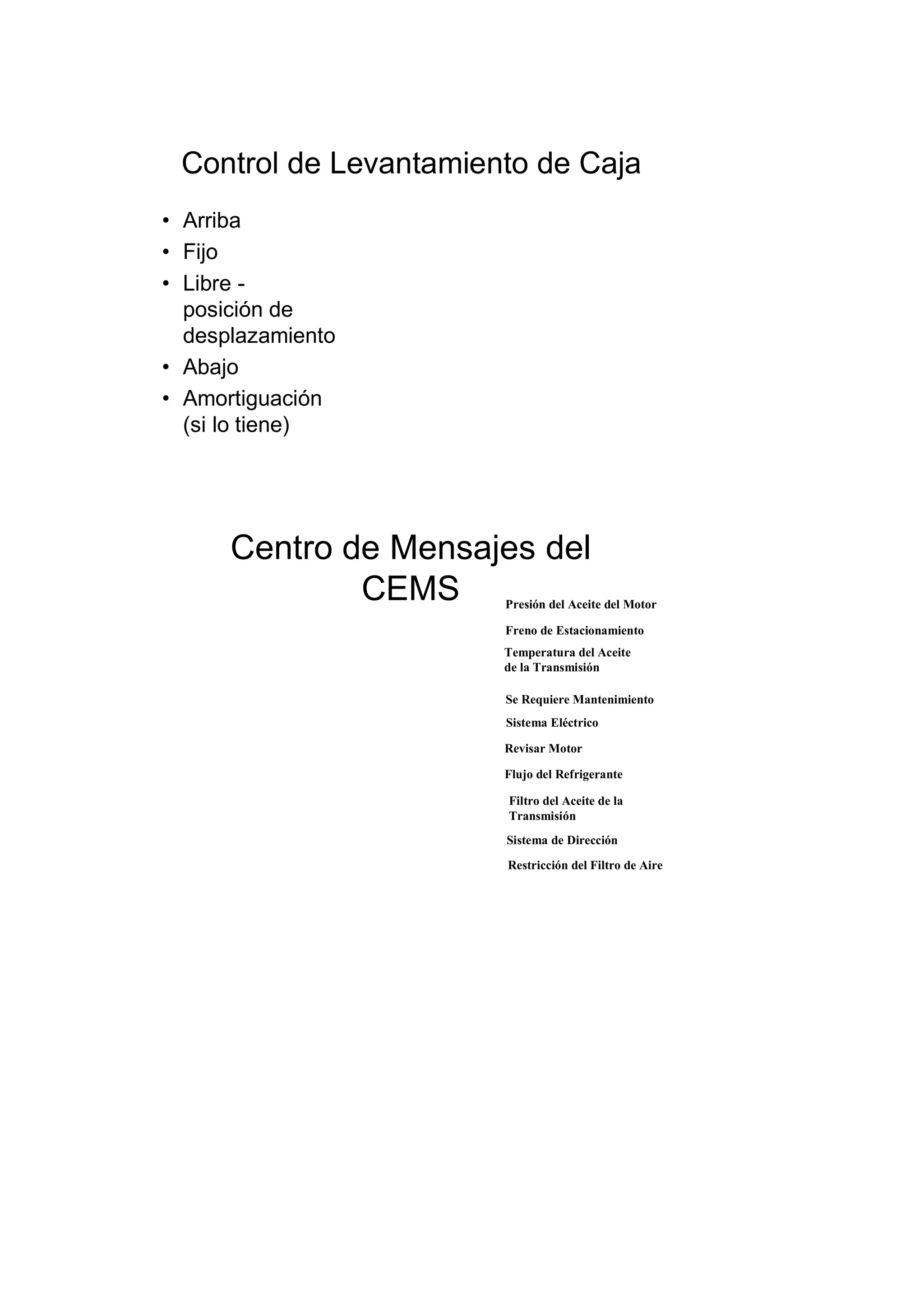 Control de Levantamiento de Caja
• Arriba
• Fijo
• Libre -
posición de
desplazamiento
• Abajo
• Amortiguación
(si lo tiene)
Centro de Mensajes del
CEMS Presión del Aceite del Motor
Freno de Estacionamiento
Temperatura del Aceite
de la Transmisión
Restricción del Filtro de Aire
Sistema de Dirección
Filtro del Aceite de la
Transmisión
Sistema Eléctrico
Se Requiere Mantenimiento
Flujo del Refrigerante
Revisar Motor
 