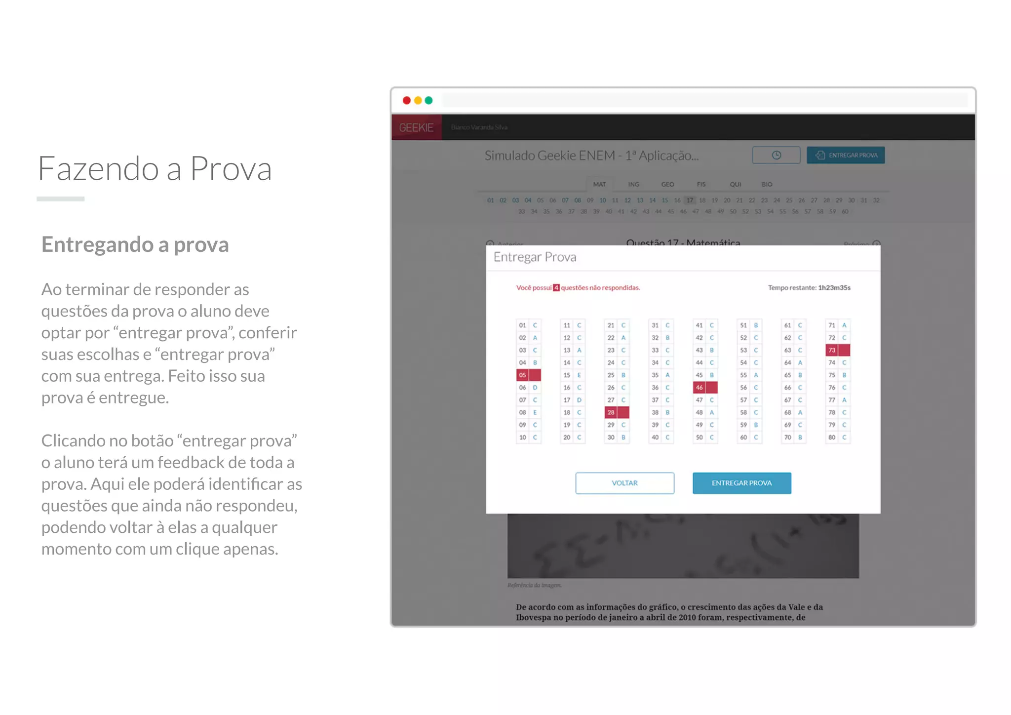Fazendo a Prova
Entregando a prova
Ao terminar de responder as
questões da prova o aluno deve
optar por “entregar prova”, conferir
suas escolhas e “entregar prova”
com sua entrega. Feito isso sua
prova é entregue.
Clicando no botão “entregar prova”
o aluno terá um feedback de toda a
prova. Aqui ele poderá identiﬁcar as
questões que ainda não respondeu,
podendo voltar à elas a qualquer
momento com um clique apenas.
 