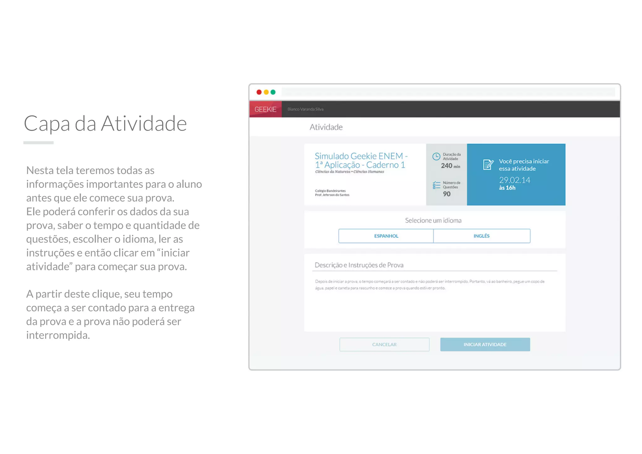 Capa da Atividade
Nesta tela teremos todas as
informações importantes para o aluno
antes que ele comece sua prova.
Ele poderá conferir os dados da sua
prova, saber o tempo e quantidade de
questões, escolher o idioma, ler as
instruções e então clicar em “iniciar
atividade” para começar sua prova.
A partir deste clique, seu tempo
começa a ser contado para a entrega
da prova e a prova não poderá ser
interrompida.
 