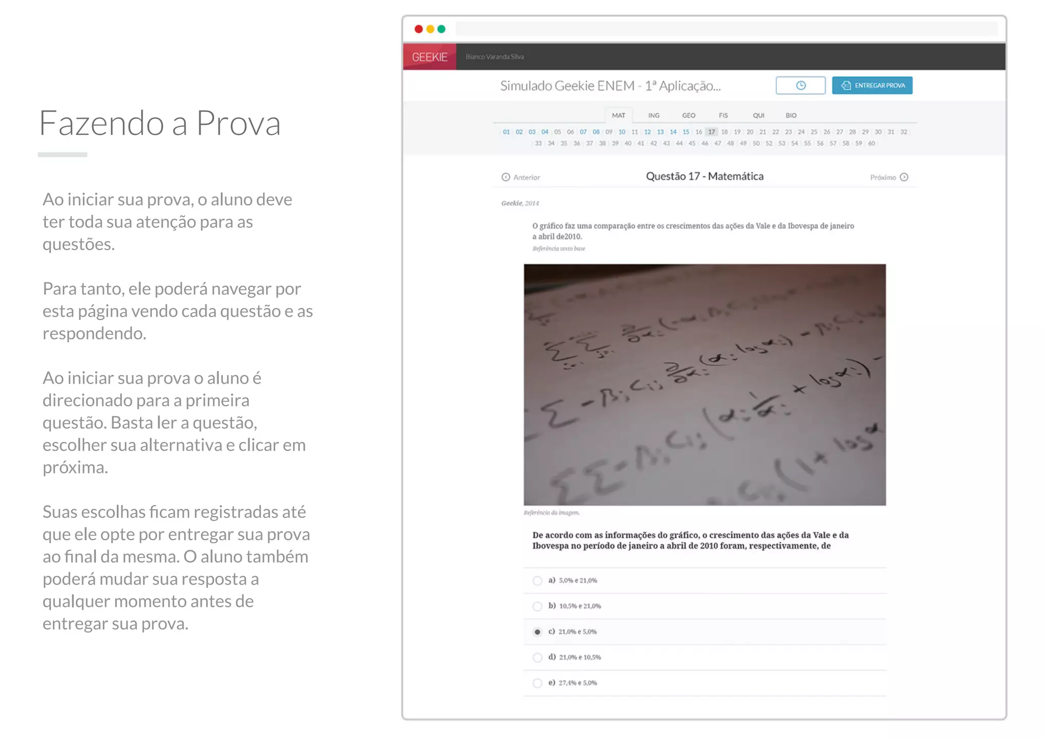 Fazendo a Prova
Ao iniciar sua prova, o aluno deve
ter toda sua atenção para as
questões.
Para tanto, ele poderá navegar por
esta página vendo cada questão e as
respondendo.
Ao iniciar sua prova o aluno é
direcionado para a primeira
questão. Basta ler a questão,
escolher sua alternativa e clicar em
próxima.
Suas escolhas ﬁcam registradas até
que ele opte por entregar sua prova
ao ﬁnal da mesma. O aluno também
poderá mudar sua resposta a
qualquer momento antes de
entregar sua prova.
 