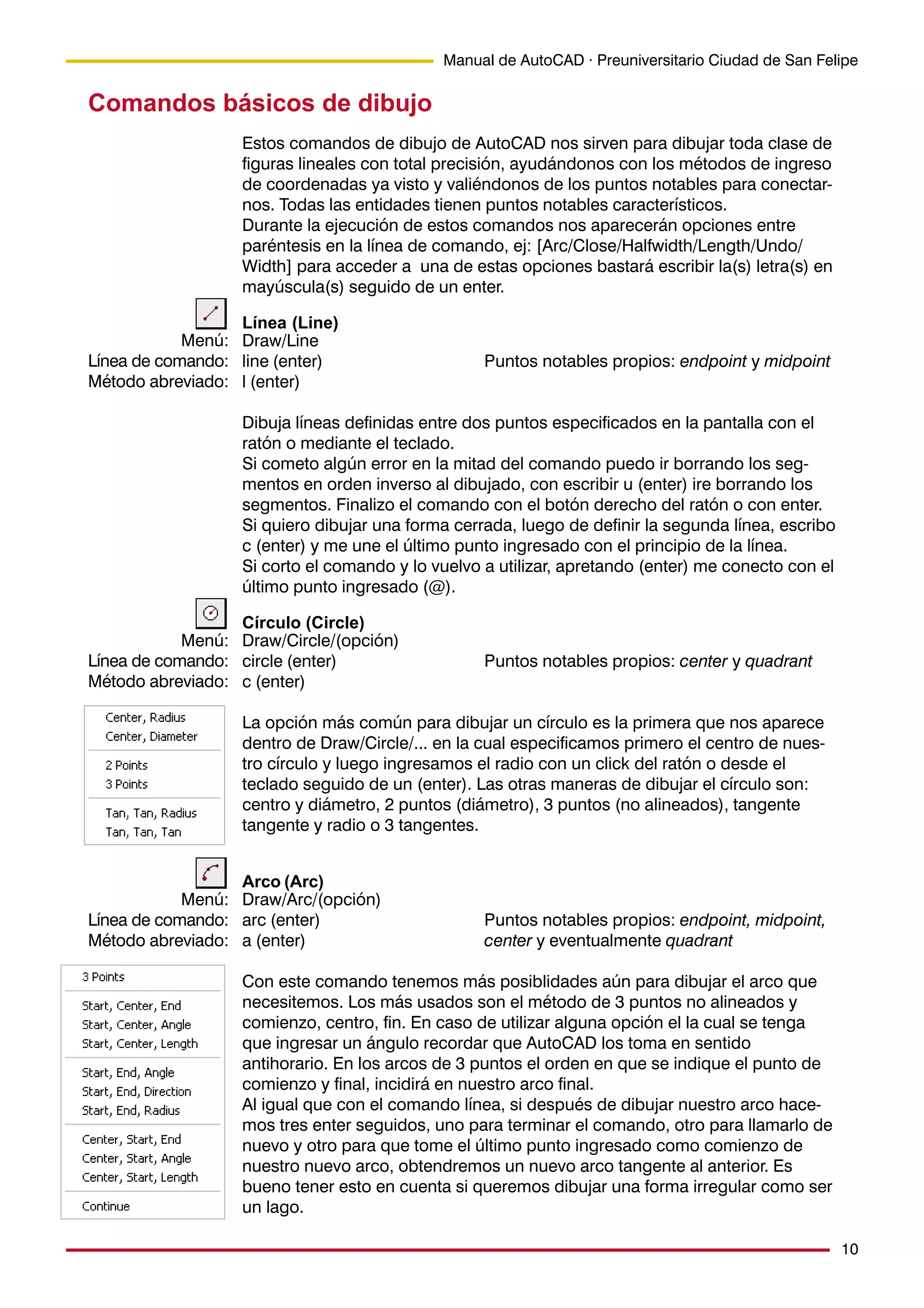 10
Manual de AutoCAD · Preuniversitario Ciudad de San Felipe
Comandos básicos de dibujo
Estos comandos de dibujo de AutoCAD nos sirven para dibujar toda clase de
figuras lineales con total precisión, ayudándonos con los métodos de ingreso
de coordenadas ya visto y valiéndonos de los puntos notables para conectar-
nos. Todas las entidades tienen puntos notables característicos.
Durante la ejecución de estos comandos nos aparecerán opciones entre
paréntesis en la línea de comando, ej: [Arc/Close/Halfwidth/Length/Undo/
Width] para acceder a una de estas opciones bastará escribir la(s) letra(s) en
mayúscula(s) seguido de un enter.
Línea (Line)
Draw/Line
line (enter) Puntos notables propios: endpoint y midpoint
l (enter)
Dibuja líneas definidas entre dos puntos especificados en la pantalla con el
ratón o mediante el teclado.
Si cometo algún error en la mitad del comando puedo ir borrando los seg-
mentos en orden inverso al dibujado, con escribir u (enter) ire borrando los
segmentos. Finalizo el comando con el botón derecho del ratón o con enter.
Si quiero dibujar una forma cerrada, luego de definir la segunda línea, escribo
c (enter) y me une el último punto ingresado con el principio de la línea.
Si corto el comando y lo vuelvo a utilizar, apretando (enter) me conecto con el
último punto ingresado (@).
Círculo (Circle)
Draw/Circle/(opción)
circle (enter) Puntos notables propios: center y quadrant
c (enter)
La opción más común para dibujar un círculo es la primera que nos aparece
dentro de Draw/Circle/... en la cual especificamos primero el centro de nues-
tro círculo y luego ingresamos el radio con un click del ratón o desde el
teclado seguido de un (enter). Las otras maneras de dibujar el círculo son:
centro y diámetro, 2 puntos (diámetro), 3 puntos (no alineados), tangente
tangente y radio o 3 tangentes.
Arco (Arc)
Draw/Arc/(opción)
arc (enter) Puntos notables propios: endpoint, midpoint,
a (enter) center y eventualmente quadrant
Con este comando tenemos más posiblidades aún para dibujar el arco que
necesitemos. Los más usados son el método de 3 puntos no alineados y
comienzo, centro, fin. En caso de utilizar alguna opción el la cual se tenga
que ingresar un ángulo recordar que AutoCAD los toma en sentido
antihorario. En los arcos de 3 puntos el orden en que se indique el punto de
comienzo y final, incidirá en nuestro arco final.
Al igual que con el comando línea, si después de dibujar nuestro arco hace-
mos tres enter seguidos, uno para terminar el comando, otro para llamarlo de
nuevo y otro para que tome el último punto ingresado como comienzo de
nuestro nuevo arco, obtendremos un nuevo arco tangente al anterior. Es
bueno tener esto en cuenta si queremos dibujar una forma irregular como ser
un lago.
Menú:
Línea de comando:
Método abreviado:
Menú:
Línea de comando:
Método abreviado:
Menú:
Línea de comando:
Método abreviado:
 