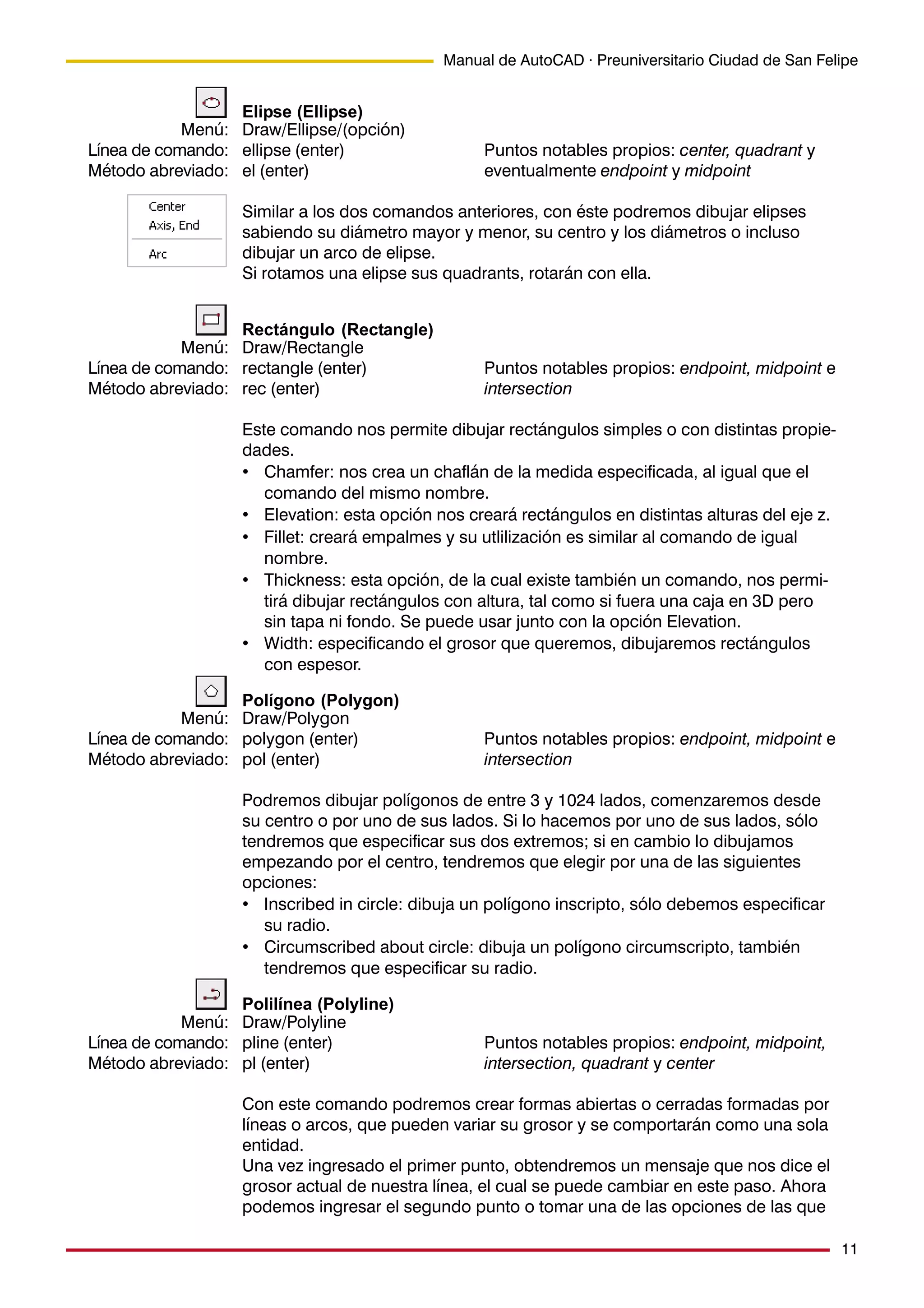 11
Manual de AutoCAD · Preuniversitario Ciudad de San Felipe
Elipse (Ellipse)
Draw/Ellipse/(opción)
ellipse (enter) Puntos notables propios: center, quadrant y
el (enter) eventualmente endpoint y midpoint
Similar a los dos comandos anteriores, con éste podremos dibujar elipses
sabiendo su diámetro mayor y menor, su centro y los diámetros o incluso
dibujar un arco de elipse.
Si rotamos una elipse sus quadrants, rotarán con ella.
Rectángulo (Rectangle)
Draw/Rectangle
rectangle (enter) Puntos notables propios: endpoint, midpoint e
rec (enter) intersection
Este comando nos permite dibujar rectángulos simples o con distintas propie-
dades.
• Chamfer: nos crea un chaflán de la medida especificada, al igual que el
comando del mismo nombre.
• Elevation: esta opción nos creará rectángulos en distintas alturas del eje z.
• Fillet: creará empalmes y su utlilización es similar al comando de igual
nombre.
• Thickness: esta opción, de la cual existe también un comando, nos permi-
tirá dibujar rectángulos con altura, tal como si fuera una caja en 3D pero
sin tapa ni fondo. Se puede usar junto con la opción Elevation.
• Width: especificando el grosor que queremos, dibujaremos rectángulos
con espesor.
Polígono (Polygon)
Draw/Polygon
polygon (enter) Puntos notables propios: endpoint, midpoint e
pol (enter) intersection
Podremos dibujar polígonos de entre 3 y 1024 lados, comenzaremos desde
su centro o por uno de sus lados. Si lo hacemos por uno de sus lados, sólo
tendremos que especificar sus dos extremos; si en cambio lo dibujamos
empezando por el centro, tendremos que elegir por una de las siguientes
opciones:
• Inscribed in circle: dibuja un polígono inscripto, sólo debemos especificar
su radio.
• Circumscribed about circle: dibuja un polígono circumscripto, también
tendremos que especificar su radio.
Polilínea (Polyline)
Draw/Polyline
pline (enter) Puntos notables propios: endpoint, midpoint,
pl (enter) intersection, quadrant y center
Con este comando podremos crear formas abiertas o cerradas formadas por
líneas o arcos, que pueden variar su grosor y se comportarán como una sola
entidad.
Una vez ingresado el primer punto, obtendremos un mensaje que nos dice el
grosor actual de nuestra línea, el cual se puede cambiar en este paso. Ahora
podemos ingresar el segundo punto o tomar una de las opciones de las que
Menú:
Línea de comando:
Método abreviado:
Menú:
Línea de comando:
Método abreviado:
Menú:
Línea de comando:
Método abreviado:
Menú:
Línea de comando:
Método abreviado:
 