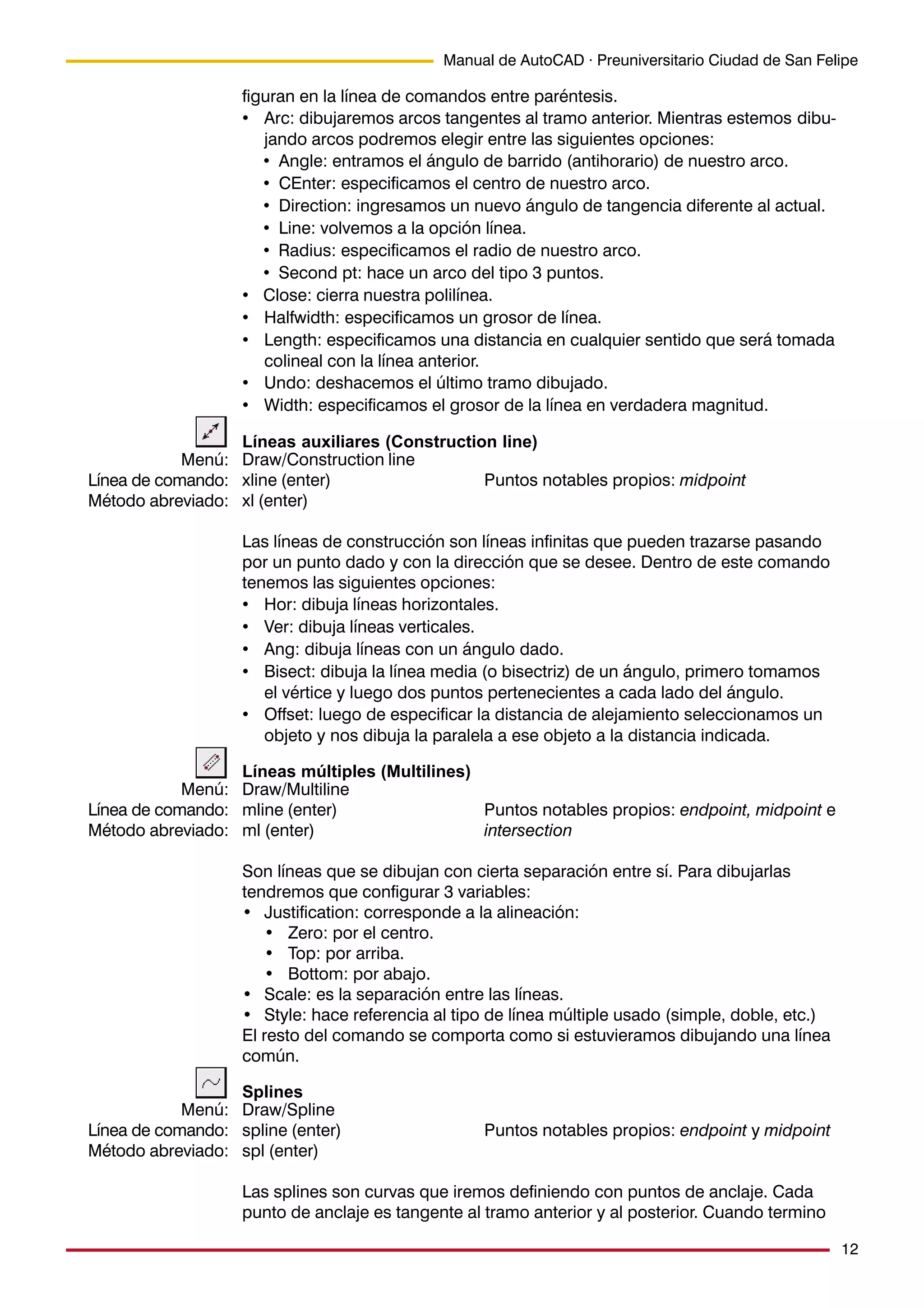 12
Manual de AutoCAD · Preuniversitario Ciudad de San Felipe
figuran en la línea de comandos entre paréntesis.
• Arc: dibujaremos arcos tangentes al tramo anterior. Mientras estemos dibu-
jando arcos podremos elegir entre las siguientes opciones:
• Angle: entramos el ángulo de barrido (antihorario) de nuestro arco.
• CEnter: especificamos el centro de nuestro arco.
• Direction: ingresamos un nuevo ángulo de tangencia diferente al actual.
• Line: volvemos a la opción línea.
• Radius: especificamos el radio de nuestro arco.
• Second pt: hace un arco del tipo 3 puntos.
• Close: cierra nuestra polilínea.
• Halfwidth: especificamos un grosor de línea.
• Length: especificamos una distancia en cualquier sentido que será tomada
colineal con la línea anterior.
• Undo: deshacemos el último tramo dibujado.
• Width: especificamos el grosor de la línea en verdadera magnitud.
Líneas auxiliares (Construction line)
Draw/Construction line
xline (enter) Puntos notables propios: midpoint
xl (enter)
Las líneas de construcción son líneas infinitas que pueden trazarse pasando
por un punto dado y con la dirección que se desee. Dentro de este comando
tenemos las siguientes opciones:
• Hor: dibuja líneas horizontales.
• Ver: dibuja líneas verticales.
• Ang: dibuja líneas con un ángulo dado.
• Bisect: dibuja la línea media (o bisectriz) de un ángulo, primero tomamos
el vértice y luego dos puntos pertenecientes a cada lado del ángulo.
• Offset: luego de especificar la distancia de alejamiento seleccionamos un
objeto y nos dibuja la paralela a ese objeto a la distancia indicada.
Líneas múltiples (Multilines)
Draw/Multiline
mline (enter) Puntos notables propios: endpoint, midpoint e
ml (enter) intersection
Son líneas que se dibujan con cierta separación entre sí. Para dibujarlas
tendremos que configurar 3 variables:
• Justification: corresponde a la alineación:
• Zero: por el centro.
• Top: por arriba.
• Bottom: por abajo.
• Scale: es la separación entre las líneas.
• Style: hace referencia al tipo de línea múltiple usado (simple, doble, etc.)
El resto del comando se comporta como si estuvieramos dibujando una línea
común.
Splines
Draw/Spline
spline (enter) Puntos notables propios: endpoint y midpoint
spl (enter)
Las splines son curvas que iremos definiendo con puntos de anclaje. Cada
punto de anclaje es tangente al tramo anterior y al posterior. Cuando termino
Menú:
Línea de comando:
Método abreviado:
Menú:
Línea de comando:
Método abreviado:
Menú:
Línea de comando:
Método abreviado:
 