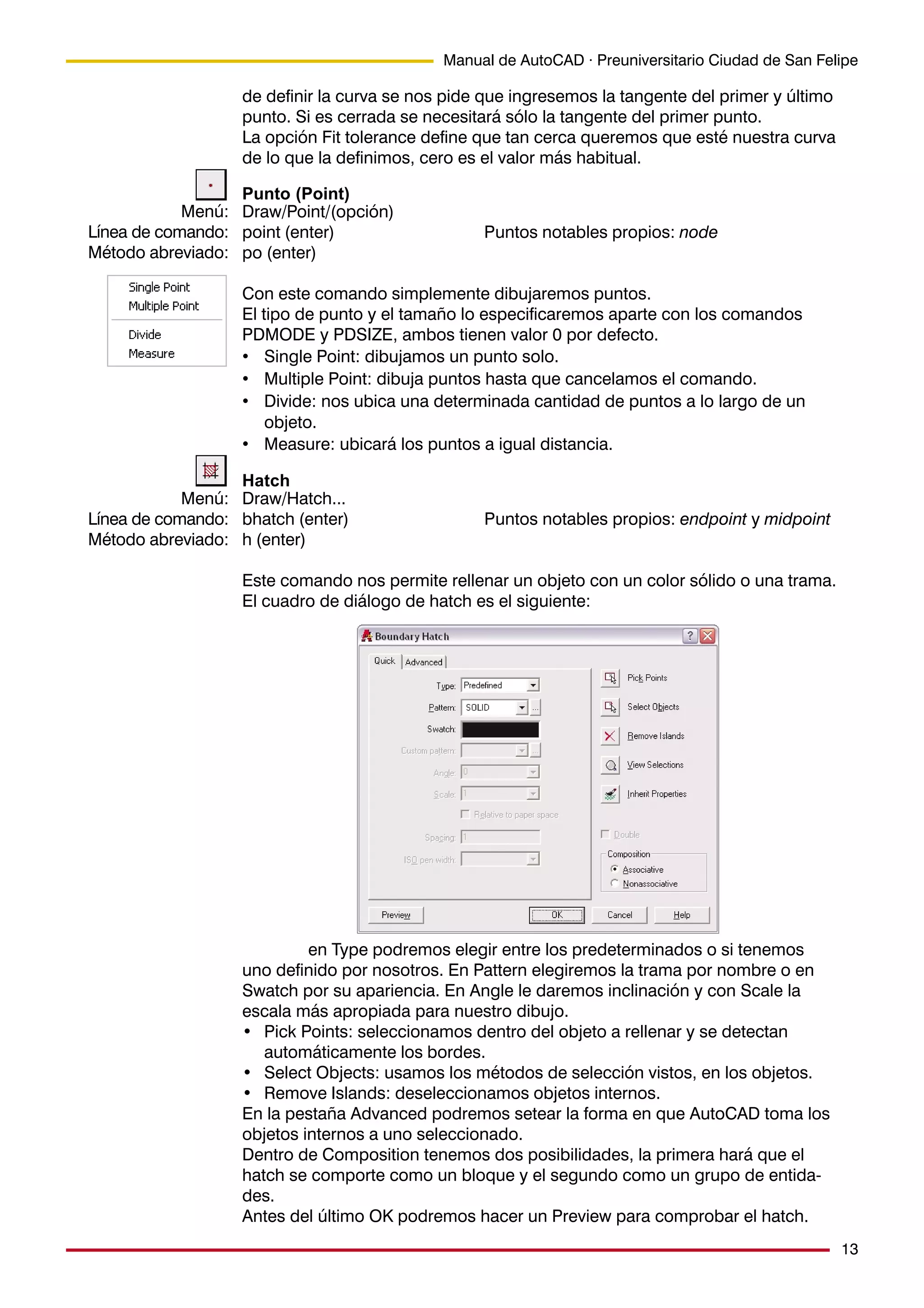 13
Manual de AutoCAD · Preuniversitario Ciudad de San Felipe
de definir la curva se nos pide que ingresemos la tangente del primer y último
punto. Si es cerrada se necesitará sólo la tangente del primer punto.
La opción Fit tolerance define que tan cerca queremos que esté nuestra curva
de lo que la definimos, cero es el valor más habitual.
Punto (Point)
Draw/Point/(opción)
point (enter) Puntos notables propios: node
po (enter)
Con este comando simplemente dibujaremos puntos.
El tipo de punto y el tamaño lo especificaremos aparte con los comandos
PDMODE y PDSIZE, ambos tienen valor 0 por defecto.
• Single Point: dibujamos un punto solo.
• Multiple Point: dibuja puntos hasta que cancelamos el comando.
• Divide: nos ubica una determinada cantidad de puntos a lo largo de un
objeto.
• Measure: ubicará los puntos a igual distancia.
Hatch
Draw/Hatch...
bhatch (enter) Puntos notables propios: endpoint y midpoint
h (enter)
Este comando nos permite rellenar un objeto con un color sólido o una trama.
El cuadro de diálogo de hatch es el siguiente:
en Type podremos elegir entre los predeterminados o si tenemos
uno definido por nosotros. En Pattern elegiremos la trama por nombre o en
Swatch por su apariencia. En Angle le daremos inclinación y con Scale la
escala más apropiada para nuestro dibujo.
• Pick Points: seleccionamos dentro del objeto a rellenar y se detectan
automáticamente los bordes.
• Select Objects: usamos los métodos de selección vistos, en los objetos.
• Remove Islands: deseleccionamos objetos internos.
En la pestaña Advanced podremos setear la forma en que AutoCAD toma los
objetos internos a uno seleccionado.
Dentro de Composition tenemos dos posibilidades, la primera hará que el
hatch se comporte como un bloque y el segundo como un grupo de entida-
des.
Antes del último OK podremos hacer un Preview para comprobar el hatch.
Menú:
Línea de comando:
Método abreviado:
Menú:
Línea de comando:
Método abreviado:
 