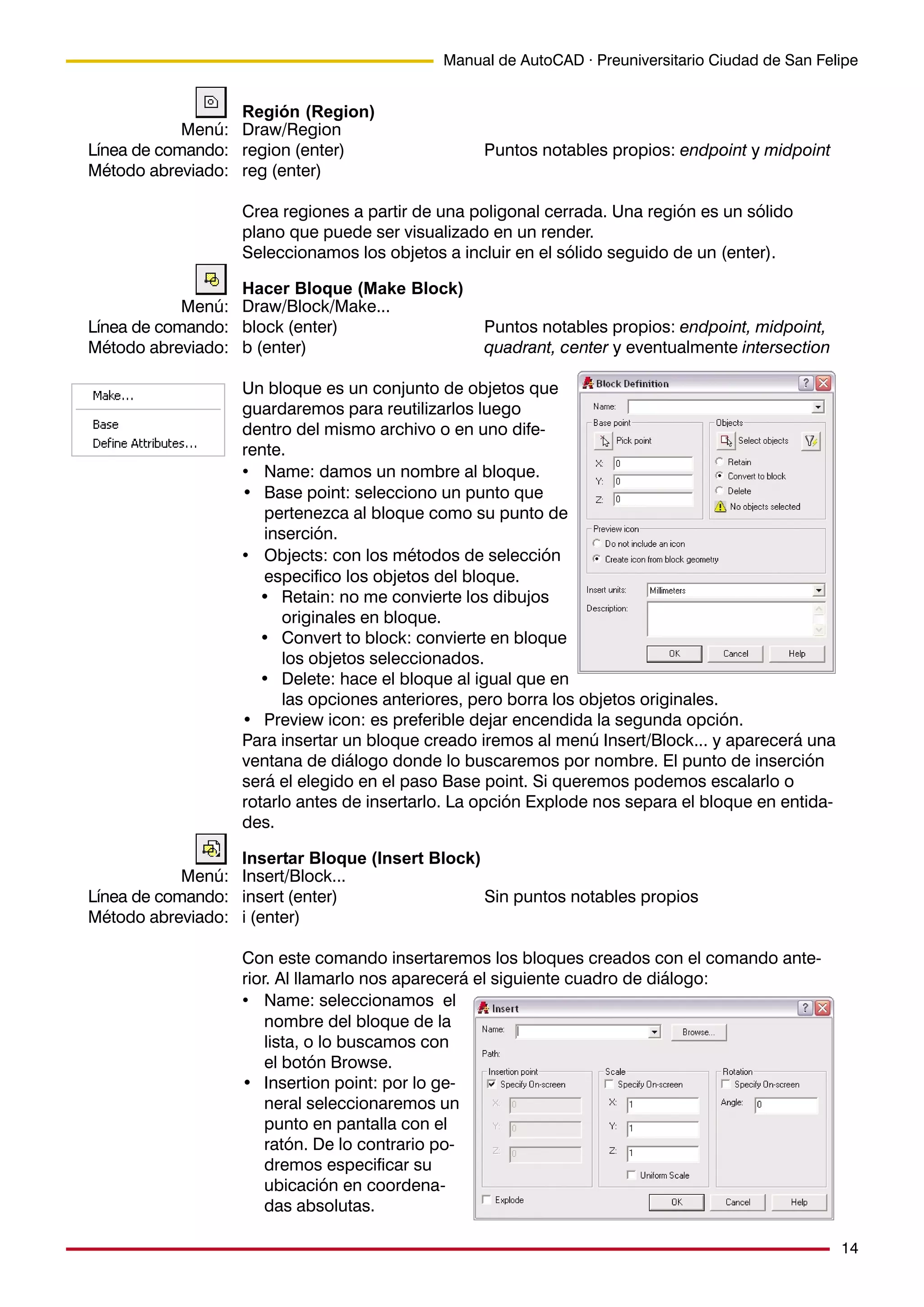 14
Manual de AutoCAD · Preuniversitario Ciudad de San Felipe
Región (Region)
Draw/Region
region (enter) Puntos notables propios: endpoint y midpoint
reg (enter)
Crea regiones a partir de una poligonal cerrada. Una región es un sólido
plano que puede ser visualizado en un render.
Seleccionamos los objetos a incluir en el sólido seguido de un (enter).
Hacer Bloque (Make Block)
Draw/Block/Make...
block (enter) Puntos notables propios: endpoint, midpoint,
b (enter) quadrant, center y eventualmente intersection
Un bloque es un conjunto de objetos que
guardaremos para reutilizarlos luego
dentro del mismo archivo o en uno dife-
rente.
• Name: damos un nombre al bloque.
• Base point: selecciono un punto que
pertenezca al bloque como su punto de
inserción.
• Objects: con los métodos de selección
especifico los objetos del bloque.
• Retain: no me convierte los dibujos
originales en bloque.
• Convert to block: convierte en bloque
los objetos seleccionados.
• Delete: hace el bloque al igual que en
las opciones anteriores, pero borra los objetos originales.
• Preview icon: es preferible dejar encendida la segunda opción.
Para insertar un bloque creado iremos al menú Insert/Block... y aparecerá una
ventana de diálogo donde lo buscaremos por nombre. El punto de inserción
será el elegido en el paso Base point. Si queremos podemos escalarlo o
rotarlo antes de insertarlo. La opción Explode nos separa el bloque en entida-
des.
Insertar Bloque (Insert Block)
Insert/Block...
insert (enter) Sin puntos notables propios
i (enter)
Con este comando insertaremos los bloques creados con el comando ante-
rior. Al llamarlo nos aparecerá el siguiente cuadro de diálogo:
• Name: seleccionamos el
nombre del bloque de la
lista, o lo buscamos con
el botón Browse.
• Insertion point: por lo ge-
neral seleccionaremos un
punto en pantalla con el
ratón. De lo contrario po-
dremos especificar su
ubicación en coordena-
das absolutas.
Menú:
Línea de comando:
Método abreviado:
Menú:
Línea de comando:
Método abreviado:
Menú:
Línea de comando:
Método abreviado:
 