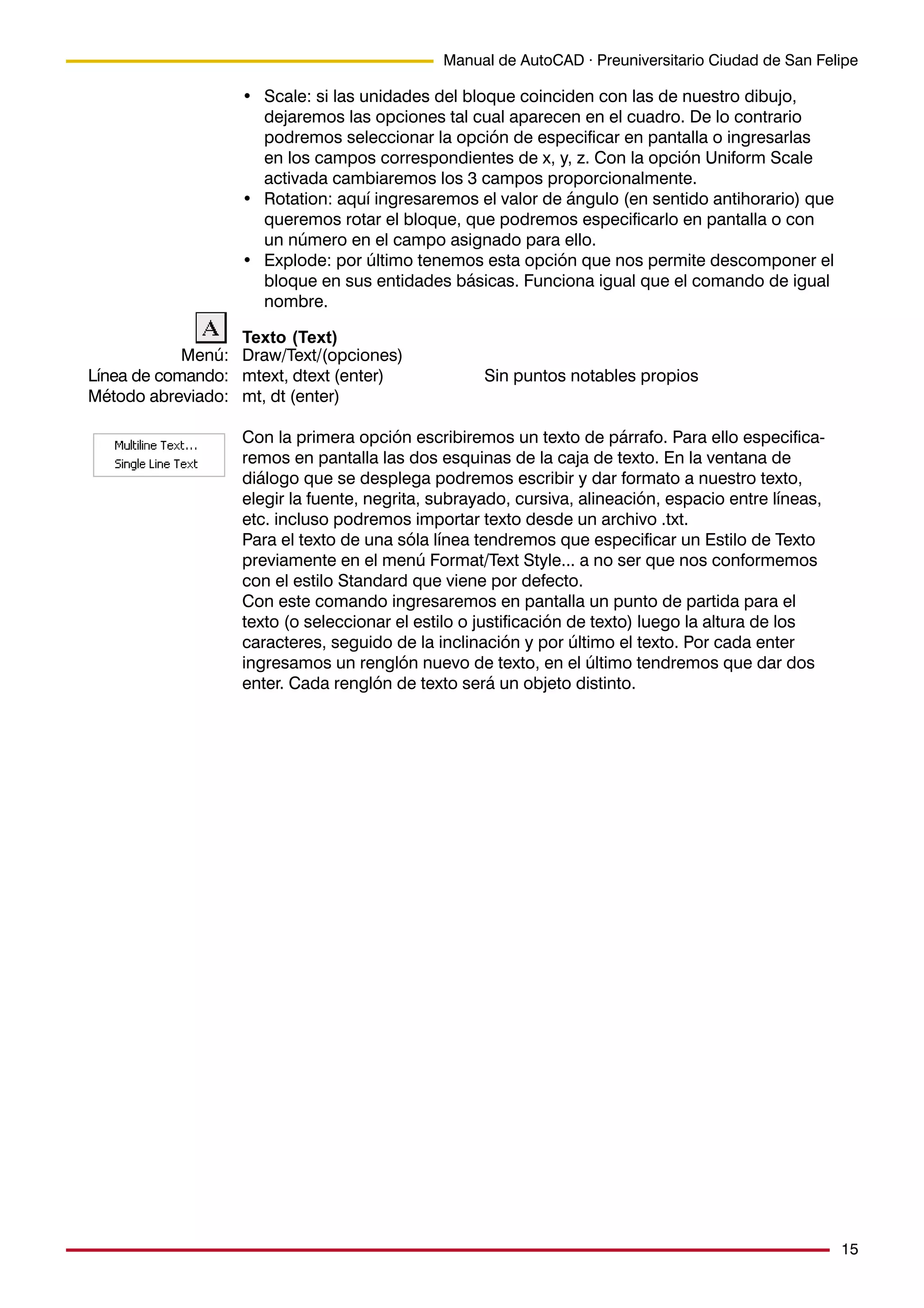15
Manual de AutoCAD · Preuniversitario Ciudad de San Felipe
• Scale: si las unidades del bloque coinciden con las de nuestro dibujo,
dejaremos las opciones tal cual aparecen en el cuadro. De lo contrario
podremos seleccionar la opción de especificar en pantalla o ingresarlas
en los campos correspondientes de x, y, z. Con la opción Uniform Scale
activada cambiaremos los 3 campos proporcionalmente.
• Rotation: aquí ingresaremos el valor de ángulo (en sentido antihorario) que
queremos rotar el bloque, que podremos especificarlo en pantalla o con
un número en el campo asignado para ello.
• Explode: por último tenemos esta opción que nos permite descomponer el
bloque en sus entidades básicas. Funciona igual que el comando de igual
nombre.
Texto (Text)
Draw/Text/(opciones)
mtext, dtext (enter) Sin puntos notables propios
mt, dt (enter)
Con la primera opción escribiremos un texto de párrafo. Para ello especifica-
remos en pantalla las dos esquinas de la caja de texto. En la ventana de
diálogo que se desplega podremos escribir y dar formato a nuestro texto,
elegir la fuente, negrita, subrayado, cursiva, alineación, espacio entre líneas,
etc. incluso podremos importar texto desde un archivo .txt.
Para el texto de una sóla línea tendremos que especificar un Estilo de Texto
previamente en el menú Format/Text Style... a no ser que nos conformemos
con el estilo Standard que viene por defecto.
Con este comando ingresaremos en pantalla un punto de partida para el
texto (o seleccionar el estilo o justificación de texto) luego la altura de los
caracteres, seguido de la inclinación y por último el texto. Por cada enter
ingresamos un renglón nuevo de texto, en el último tendremos que dar dos
enter. Cada renglón de texto será un objeto distinto.
Menú:
Línea de comando:
Método abreviado:
 