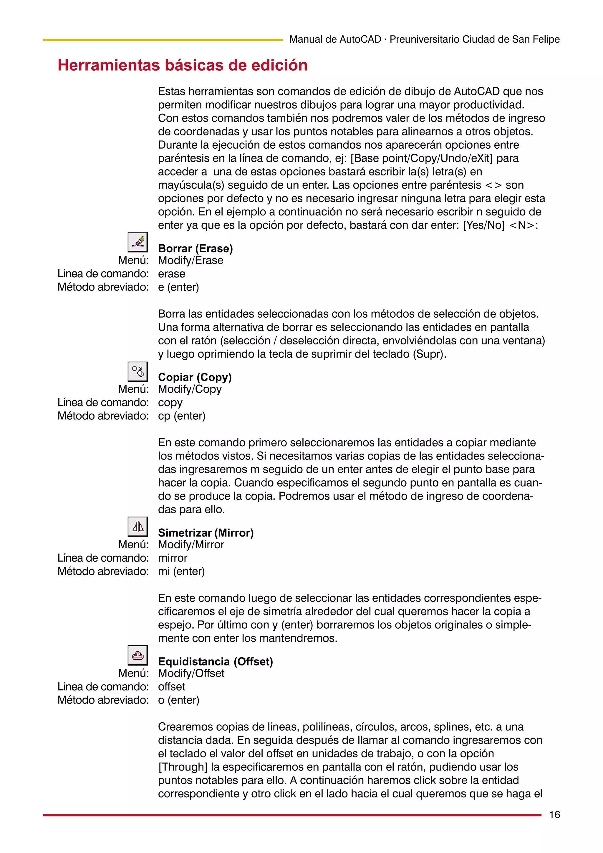16
Manual de AutoCAD · Preuniversitario Ciudad de San Felipe
Herramientas básicas de edición
Estas herramientas son comandos de edición de dibujo de AutoCAD que nos
permiten modificar nuestros dibujos para lograr una mayor productividad.
Con estos comandos también nos podremos valer de los métodos de ingreso
de coordenadas y usar los puntos notables para alinearnos a otros objetos.
Durante la ejecución de estos comandos nos aparecerán opciones entre
paréntesis en la línea de comando, ej: [Base point/Copy/Undo/eXit] para
acceder a una de estas opciones bastará escribir la(s) letra(s) en
mayúscula(s) seguido de un enter. Las opciones entre paréntesis <> son
opciones por defecto y no es necesario ingresar ninguna letra para elegir esta
opción. En el ejemplo a continuación no será necesario escribir n seguido de
enter ya que es la opción por defecto, bastará con dar enter: [Yes/No] <N>:
Borrar (Erase)
Modify/Erase
erase
e (enter)
Borra las entidades seleccionadas con los métodos de selección de objetos.
Una forma alternativa de borrar es seleccionando las entidades en pantalla
con el ratón (selección / deselección directa, envolviéndolas con una ventana)
y luego oprimiendo la tecla de suprimir del teclado (Supr).
Copiar (Copy)
Modify/Copy
copy
cp (enter)
En este comando primero seleccionaremos las entidades a copiar mediante
los métodos vistos. Si necesitamos varias copias de las entidades selecciona-
das ingresaremos m seguido de un enter antes de elegir el punto base para
hacer la copia. Cuando especificamos el segundo punto en pantalla es cuan-
do se produce la copia. Podremos usar el método de ingreso de coordena-
das para ello.
Simetrizar (Mirror)
Modify/Mirror
mirror
mi (enter)
En este comando luego de seleccionar las entidades correspondientes espe-
cificaremos el eje de simetría alrededor del cual queremos hacer la copia a
espejo. Por último con y (enter) borraremos los objetos originales o simple-
mente con enter los mantendremos.
Equidistancia (Offset)
Modify/Offset
offset
o (enter)
Crearemos copias de líneas, polilíneas, círculos, arcos, splines, etc. a una
distancia dada. En seguida después de llamar al comando ingresaremos con
el teclado el valor del offset en unidades de trabajo, o con la opción
[Through] la especificaremos en pantalla con el ratón, pudiendo usar los
puntos notables para ello. A continuación haremos click sobre la entidad
correspondiente y otro click en el lado hacia el cual queremos que se haga el
Menú:
Línea de comando:
Método abreviado:
Menú:
Línea de comando:
Método abreviado:
Menú:
Línea de comando:
Método abreviado:
Menú:
Línea de comando:
Método abreviado:
 
