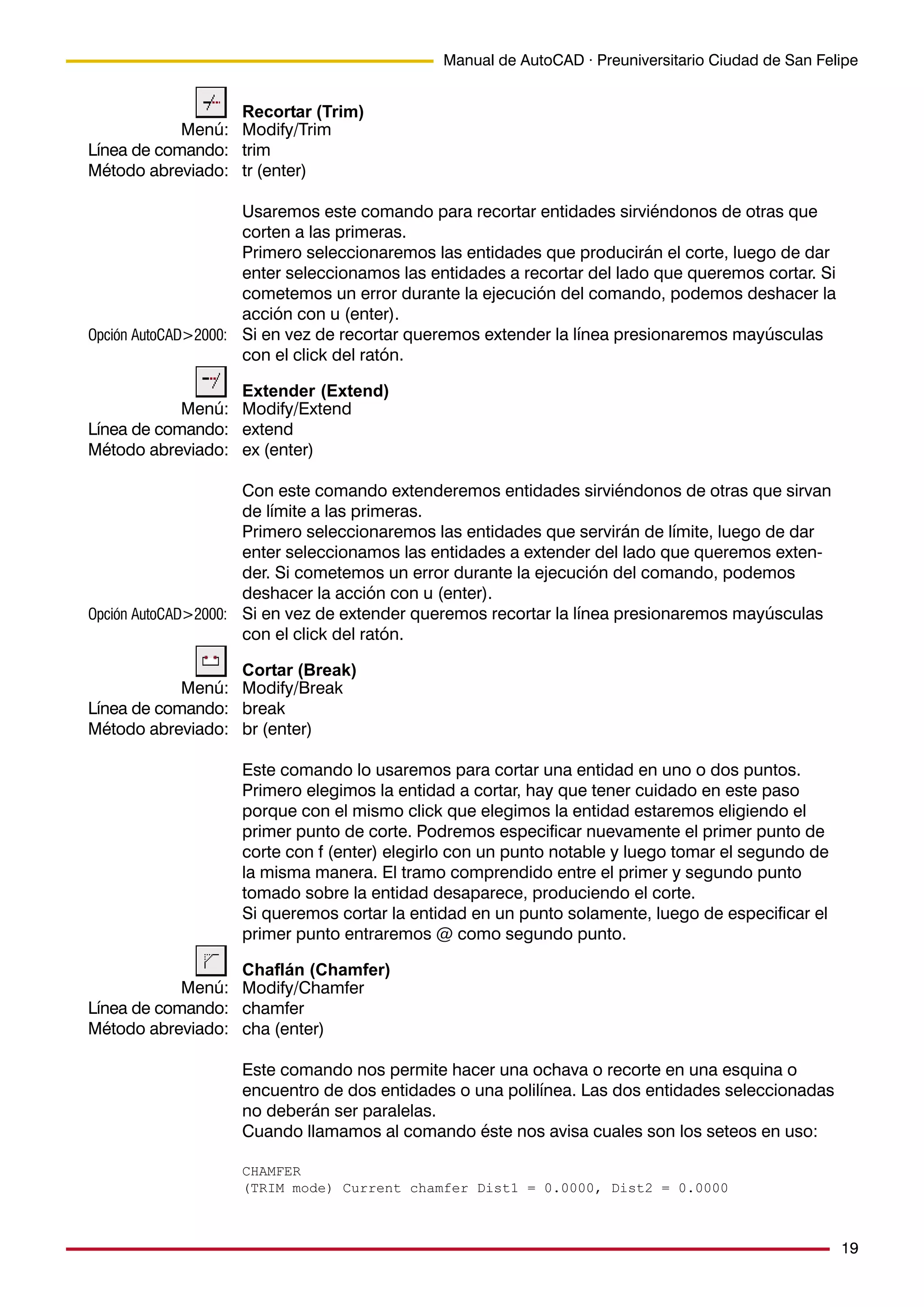 19
Manual de AutoCAD · Preuniversitario Ciudad de San Felipe
Recortar (Trim)
Modify/Trim
trim
tr (enter)
Usaremos este comando para recortar entidades sirviéndonos de otras que
corten a las primeras.
Primero seleccionaremos las entidades que producirán el corte, luego de dar
enter seleccionamos las entidades a recortar del lado que queremos cortar. Si
cometemos un error durante la ejecución del comando, podemos deshacer la
acción con u (enter).
Si en vez de recortar queremos extender la línea presionaremos mayúsculas
con el click del ratón.
Extender (Extend)
Modify/Extend
extend
ex (enter)
Con este comando extenderemos entidades sirviéndonos de otras que sirvan
de límite a las primeras.
Primero seleccionaremos las entidades que servirán de límite, luego de dar
enter seleccionamos las entidades a extender del lado que queremos exten-
der. Si cometemos un error durante la ejecución del comando, podemos
deshacer la acción con u (enter).
Si en vez de extender queremos recortar la línea presionaremos mayúsculas
con el click del ratón.
Cortar (Break)
Modify/Break
break
br (enter)
Este comando lo usaremos para cortar una entidad en uno o dos puntos.
Primero elegimos la entidad a cortar, hay que tener cuidado en este paso
porque con el mismo click que elegimos la entidad estaremos eligiendo el
primer punto de corte. Podremos especificar nuevamente el primer punto de
corte con f (enter) elegirlo con un punto notable y luego tomar el segundo de
la misma manera. El tramo comprendido entre el primer y segundo punto
tomado sobre la entidad desaparece, produciendo el corte.
Si queremos cortar la entidad en un punto solamente, luego de especificar el
primer punto entraremos @ como segundo punto.
Chaflán (Chamfer)
Modify/Chamfer
chamfer
cha (enter)
Este comando nos permite hacer una ochava o recorte en una esquina o
encuentro de dos entidades o una polilínea. Las dos entidades seleccionadas
no deberán ser paralelas.
Cuando llamamos al comando éste nos avisa cuales son los seteos en uso:
CHAMFER
(TRIM mode) Current chamfer Dist1 = 0.0000, Dist2 = 0.0000
Menú:
Línea de comando:
Método abreviado:
Menú:
Línea de comando:
Método abreviado:
Menú:
Línea de comando:
Método abreviado:
Menú:
Línea de comando:
Método abreviado:
Opción AutoCAD>2000:
Opción AutoCAD>2000:
 