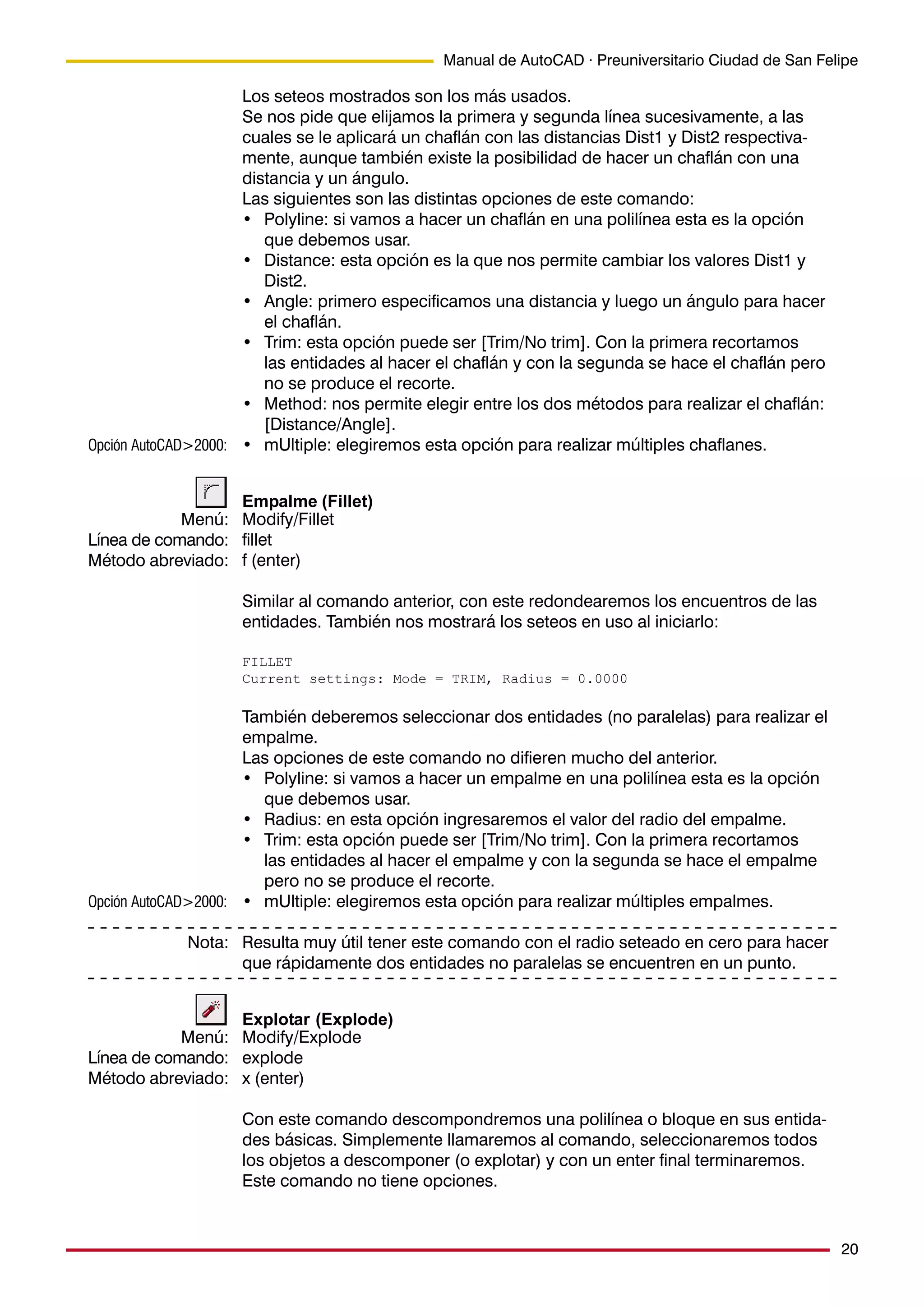 20
Manual de AutoCAD · Preuniversitario Ciudad de San Felipe
Los seteos mostrados son los más usados.
Se nos pide que elijamos la primera y segunda línea sucesivamente, a las
cuales se le aplicará un chaflán con las distancias Dist1 y Dist2 respectiva-
mente, aunque también existe la posibilidad de hacer un chaflán con una
distancia y un ángulo.
Las siguientes son las distintas opciones de este comando:
• Polyline: si vamos a hacer un chaflán en una polilínea esta es la opción
que debemos usar.
• Distance: esta opción es la que nos permite cambiar los valores Dist1 y
Dist2.
• Angle: primero especificamos una distancia y luego un ángulo para hacer
el chaflán.
• Trim: esta opción puede ser [Trim/No trim]. Con la primera recortamos
las entidades al hacer el chaflán y con la segunda se hace el chaflán pero
no se produce el recorte.
• Method: nos permite elegir entre los dos métodos para realizar el chaflán:
[Distance/Angle].
• mUltiple: elegiremos esta opción para realizar múltiples chaflanes.
Empalme (Fillet)
Modify/Fillet
fillet
f (enter)
Similar al comando anterior, con este redondearemos los encuentros de las
entidades. También nos mostrará los seteos en uso al iniciarlo:
FILLET
Current settings: Mode = TRIM, Radius = 0.0000
También deberemos seleccionar dos entidades (no paralelas) para realizar el
empalme.
Las opciones de este comando no difieren mucho del anterior.
• Polyline: si vamos a hacer un empalme en una polilínea esta es la opción
que debemos usar.
• Radius: en esta opción ingresaremos el valor del radio del empalme.
• Trim: esta opción puede ser [Trim/No trim]. Con la primera recortamos
las entidades al hacer el empalme y con la segunda se hace el empalme
pero no se produce el recorte.
• mUltiple: elegiremos esta opción para realizar múltiples empalmes.
Resulta muy útil tener este comando con el radio seteado en cero para hacer
que rápidamente dos entidades no paralelas se encuentren en un punto.
Explotar (Explode)
Modify/Explode
explode
x (enter)
Con este comando descompondremos una polilínea o bloque en sus entida-
des básicas. Simplemente llamaremos al comando, seleccionaremos todos
los objetos a descomponer (o explotar) y con un enter final terminaremos.
Este comando no tiene opciones.
Menú:
Línea de comando:
Método abreviado:
Menú:
Línea de comando:
Método abreviado:
Nota:
Opción AutoCAD>2000:
Opción AutoCAD>2000:
 