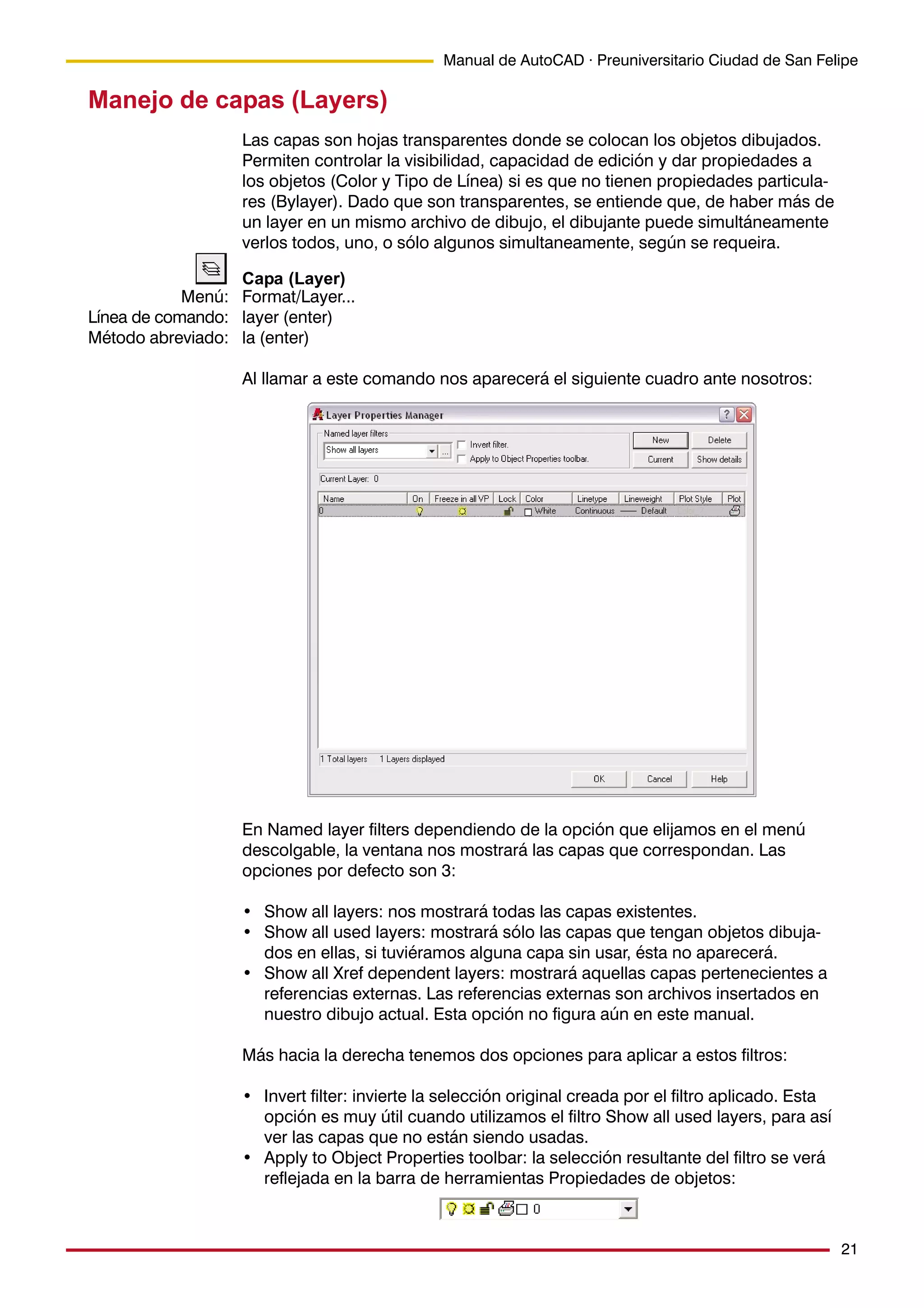 21
Manual de AutoCAD · Preuniversitario Ciudad de San Felipe
Menú:
Línea de comando:
Método abreviado:
Manejo de capas (Layers)
Las capas son hojas transparentes donde se colocan los objetos dibujados.
Permiten controlar la visibilidad, capacidad de edición y dar propiedades a
los objetos (Color y Tipo de Línea) si es que no tienen propiedades particula-
res (Bylayer). Dado que son transparentes, se entiende que, de haber más de
un layer en un mismo archivo de dibujo, el dibujante puede simultáneamente
verlos todos, uno, o sólo algunos simultaneamente, según se requeira.
Capa (Layer)
Format/Layer...
layer (enter)
la (enter)
Al llamar a este comando nos aparecerá el siguiente cuadro ante nosotros:
En Named layer filters dependiendo de la opción que elijamos en el menú
descolgable, la ventana nos mostrará las capas que correspondan. Las
opciones por defecto son 3:
• Show all layers: nos mostrará todas las capas existentes.
• Show all used layers: mostrará sólo las capas que tengan objetos dibuja-
dos en ellas, si tuviéramos alguna capa sin usar, ésta no aparecerá.
• Show all Xref dependent layers: mostrará aquellas capas pertenecientes a
referencias externas. Las referencias externas son archivos insertados en
nuestro dibujo actual. Esta opción no figura aún en este manual.
Más hacia la derecha tenemos dos opciones para aplicar a estos filtros:
• Invert filter: invierte la selección original creada por el filtro aplicado. Esta
opción es muy útil cuando utilizamos el filtro Show all used layers, para así
ver las capas que no están siendo usadas.
• Apply to Object Properties toolbar: la selección resultante del filtro se verá
reflejada en la barra de herramientas Propiedades de objetos:
 