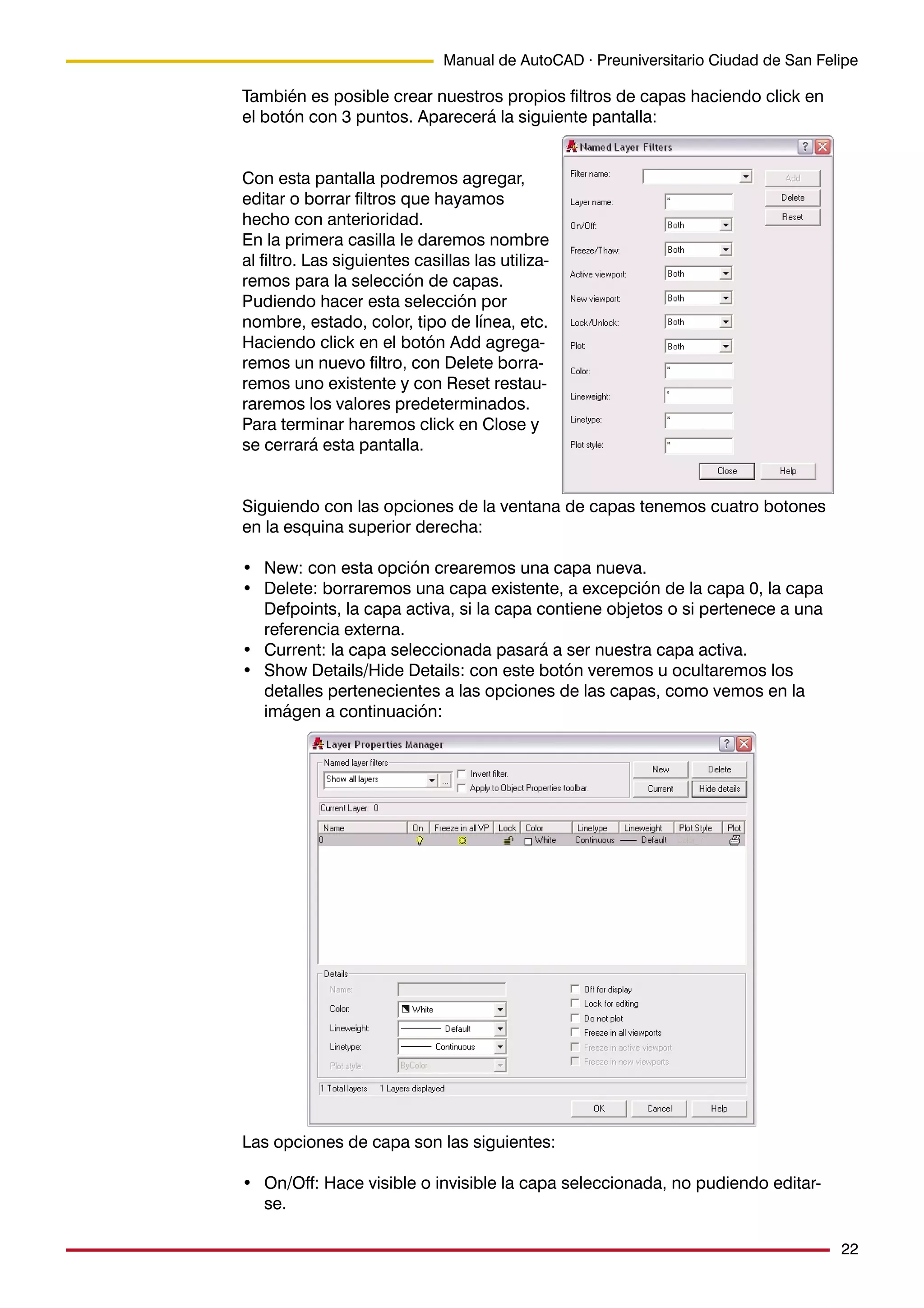 22
Manual de AutoCAD · Preuniversitario Ciudad de San Felipe
También es posible crear nuestros propios filtros de capas haciendo click en
el botón con 3 puntos. Aparecerá la siguiente pantalla:
Con esta pantalla podremos agregar,
editar o borrar filtros que hayamos
hecho con anterioridad.
En la primera casilla le daremos nombre
al filtro. Las siguientes casillas las utiliza-
remos para la selección de capas.
Pudiendo hacer esta selección por
nombre, estado, color, tipo de línea, etc.
Haciendo click en el botón Add agrega-
remos un nuevo filtro, con Delete borra-
remos uno existente y con Reset restau-
raremos los valores predeterminados.
Para terminar haremos click en Close y
se cerrará esta pantalla.
Siguiendo con las opciones de la ventana de capas tenemos cuatro botones
en la esquina superior derecha:
• New: con esta opción crearemos una capa nueva.
• Delete: borraremos una capa existente, a excepción de la capa 0, la capa
Defpoints, la capa activa, si la capa contiene objetos o si pertenece a una
referencia externa.
• Current: la capa seleccionada pasará a ser nuestra capa activa.
• Show Details/Hide Details: con este botón veremos u ocultaremos los
detalles pertenecientes a las opciones de las capas, como vemos en la
imágen a continuación:
Las opciones de capa son las siguientes:
• On/Off: Hace visible o invisible la capa seleccionada, no pudiendo editar-
se.
 