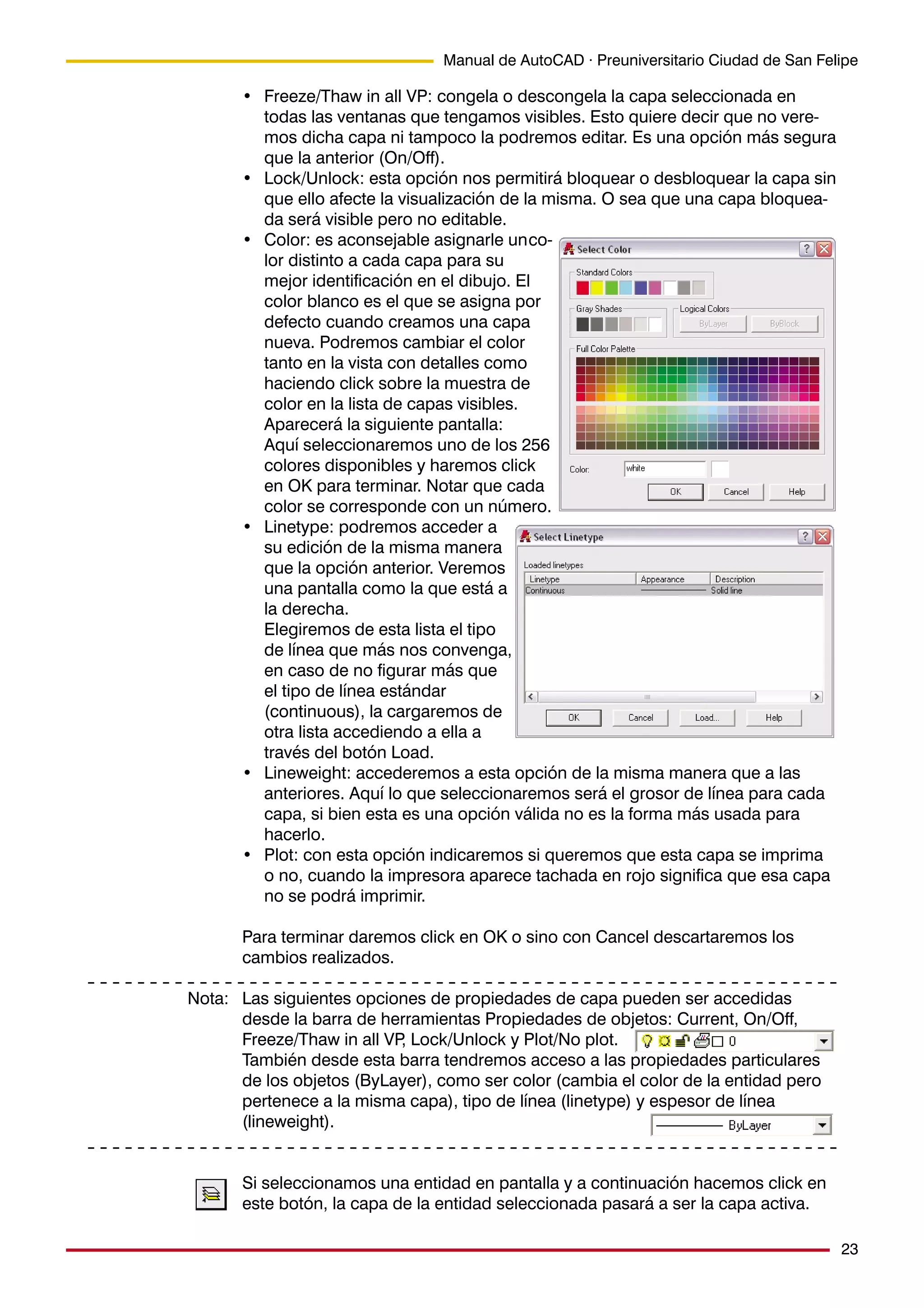 23
Manual de AutoCAD · Preuniversitario Ciudad de San Felipe
• Freeze/Thaw in all VP: congela o descongela la capa seleccionada en
todas las ventanas que tengamos visibles. Esto quiere decir que no vere-
mos dicha capa ni tampoco la podremos editar. Es una opción más segura
que la anterior (On/Off).
• Lock/Unlock: esta opción nos permitirá bloquear o desbloquear la capa sin
que ello afecte la visualización de la misma. O sea que una capa bloquea-
da será visible pero no editable.
• Color: es aconsejable asignarle unco-
lor distinto a cada capa para su
mejor identificación en el dibujo. El
color blanco es el que se asigna por
defecto cuando creamos una capa
nueva. Podremos cambiar el color
tanto en la vista con detalles como
haciendo click sobre la muestra de
color en la lista de capas visibles.
Aparecerá la siguiente pantalla:
Aquí seleccionaremos uno de los 256
colores disponibles y haremos click
en OK para terminar. Notar que cada
color se corresponde con un número.
• Linetype: podremos acceder a
su edición de la misma manera
que la opción anterior. Veremos
una pantalla como la que está a
la derecha.
Elegiremos de esta lista el tipo
de línea que más nos convenga,
en caso de no figurar más que
el tipo de línea estándar
(continuous), la cargaremos de
otra lista accediendo a ella a
través del botón Load.
• Lineweight: accederemos a esta opción de la misma manera que a las
anteriores. Aquí lo que seleccionaremos será el grosor de línea para cada
capa, si bien esta es una opción válida no es la forma más usada para
hacerlo.
• Plot: con esta opción indicaremos si queremos que esta capa se imprima
o no, cuando la impresora aparece tachada en rojo significa que esa capa
no se podrá imprimir.
Para terminar daremos click en OK o sino con Cancel descartaremos los
cambios realizados.
Las siguientes opciones de propiedades de capa pueden ser accedidas
desde la barra de herramientas Propiedades de objetos: Current, On/Off,
Freeze/Thaw in all VP, Lock/Unlock y Plot/No plot.
También desde esta barra tendremos acceso a las propiedades particulares
de los objetos (ByLayer), como ser color (cambia el color de la entidad pero
pertenece a la misma capa), tipo de línea (linetype) y espesor de línea
(lineweight).
Si seleccionamos una entidad en pantalla y a continuación hacemos click en
este botón, la capa de la entidad seleccionada pasará a ser la capa activa.
Nota:
 
