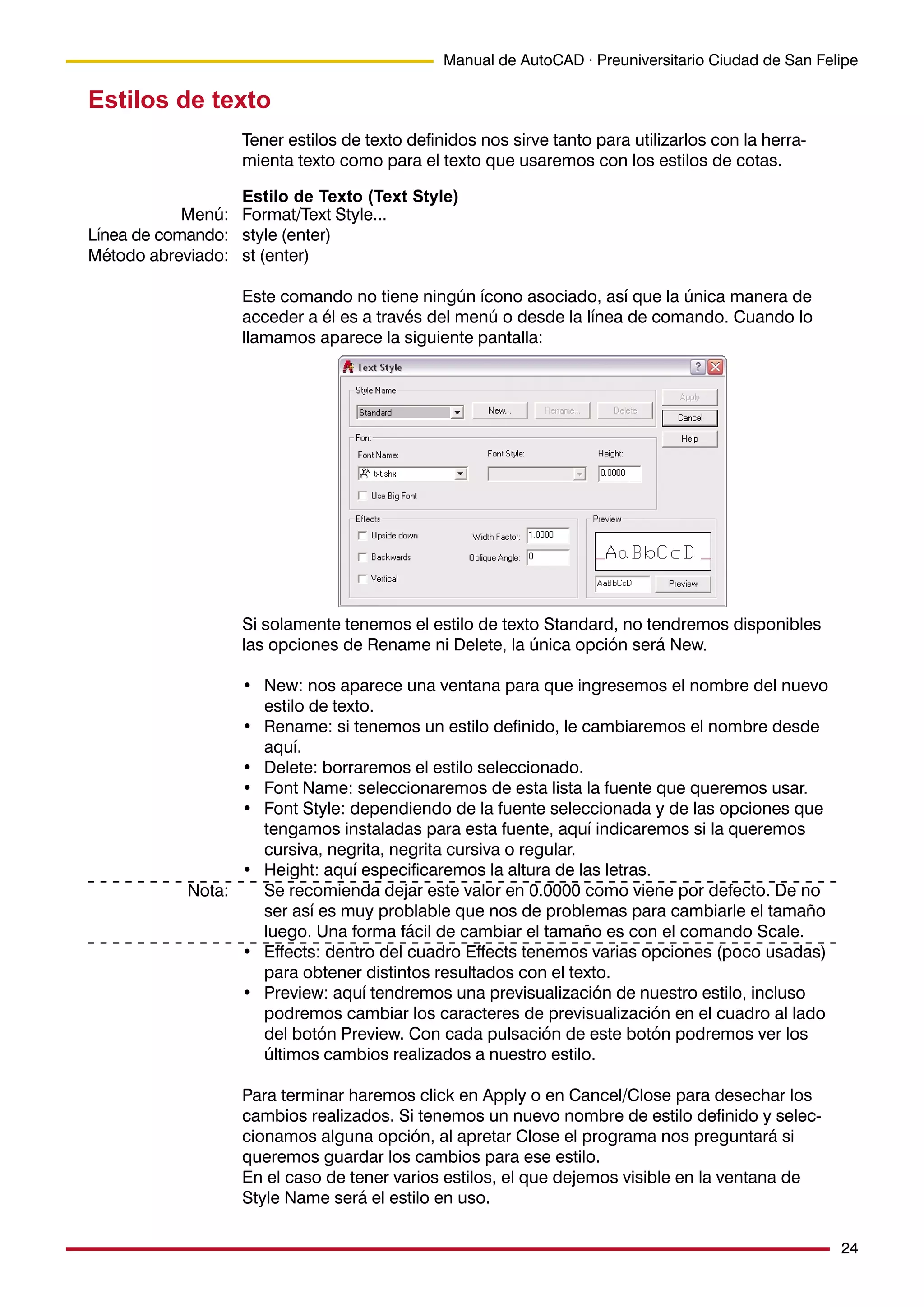 24
Manual de AutoCAD · Preuniversitario Ciudad de San Felipe
Estilos de texto
Tener estilos de texto definidos nos sirve tanto para utilizarlos con la herra-
mienta texto como para el texto que usaremos con los estilos de cotas.
Estilo de Texto (Text Style)
Format/Text Style...
style (enter)
st (enter)
Este comando no tiene ningún ícono asociado, así que la única manera de
acceder a él es a través del menú o desde la línea de comando. Cuando lo
llamamos aparece la siguiente pantalla:
Si solamente tenemos el estilo de texto Standard, no tendremos disponibles
las opciones de Rename ni Delete, la única opción será New.
• New: nos aparece una ventana para que ingresemos el nombre del nuevo
estilo de texto.
• Rename: si tenemos un estilo definido, le cambiaremos el nombre desde
aquí.
• Delete: borraremos el estilo seleccionado.
• Font Name: seleccionaremos de esta lista la fuente que queremos usar.
• Font Style: dependiendo de la fuente seleccionada y de las opciones que
tengamos instaladas para esta fuente, aquí indicaremos si la queremos
cursiva, negrita, negrita cursiva o regular.
• Height: aquí especificaremos la altura de las letras.
Se recomienda dejar este valor en 0.0000 como viene por defecto. De no
ser así es muy problable que nos de problemas para cambiarle el tamaño
luego. Una forma fácil de cambiar el tamaño es con el comando Scale.
• Effects: dentro del cuadro Effects tenemos varias opciones (poco usadas)
para obtener distintos resultados con el texto.
• Preview: aquí tendremos una previsualización de nuestro estilo, incluso
podremos cambiar los caracteres de previsualización en el cuadro al lado
del botón Preview. Con cada pulsación de este botón podremos ver los
últimos cambios realizados a nuestro estilo.
Para terminar haremos click en Apply o en Cancel/Close para desechar los
cambios realizados. Si tenemos un nuevo nombre de estilo definido y selec-
cionamos alguna opción, al apretar Close el programa nos preguntará si
queremos guardar los cambios para ese estilo.
En el caso de tener varios estilos, el que dejemos visible en la ventana de
Style Name será el estilo en uso.
Menú:
Línea de comando:
Método abreviado:
Nota:
 